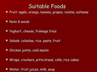 Suitable FoodsSuitable Foods
 Fruit: apple, orange, banana, grapes, raisins, sultanasFruit: apple, orange, banana, grapes, raisins, sultanas
 Nuts & seedsNuts & seeds
 Yoghurt, cheese, fromage fraisYoghurt, cheese, fromage frais
 Salads: coleslaw, rice, pasta, fruitSalads: coleslaw, rice, pasta, fruit
 Chicken joints, cold meatsChicken joints, cold meats
 Wraps, crackers, pitta bread, rolls, rice cakesWraps, crackers, pitta bread, rolls, rice cakes
 Water, fruit juices, milk, soupWater, fruit juices, milk, soup
 