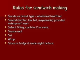 Rules for sandwich makingRules for sandwich making
 Decide on bread type – wholemeal healthierDecide on bread type – wholemeal healthier
 Spread (butter, low fat, mayonnaise) providesSpread (butter, low fat, mayonnaise) provides
waterproof layerwaterproof layer
 Select filling, combine 2 or more.Select filling, combine 2 or more.
 Season wellSeason well
 CutCut
 WrapWrap
 Store in fridge if made night beforeStore in fridge if made night before
 