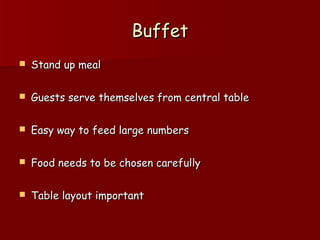 BuffetBuffet
 Stand up mealStand up meal
 Guests serve themselves from central tableGuests serve themselves from central table
 Easy way to feed large numbersEasy way to feed large numbers
 Food needs to be chosen carefullyFood needs to be chosen carefully
 Table layout importantTable layout important
 