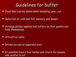 Guidelines for buffetGuidelines for buffet
 Food that can be eaten while standing...pre- cutFood that can be eaten while standing...pre- cut
 Selection of cold and hot, savoury and sweetSelection of cold and hot, savoury and sweet
 Arrange plates napkins and cutlery so that guests canArrange plates napkins and cutlery so that guests can
help themselveshelp themselves
 Attractive tableAttractive table
 Drinks served at separate areaDrinks served at separate area
 If possible have a few tables and chairs for peopleIf possible have a few tables and chairs for people
who prefer to sitwho prefer to sit
 