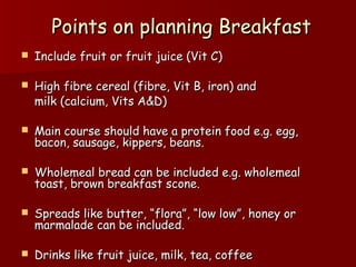 Points on planning BreakfastPoints on planning Breakfast
 Include fruit or fruit juice (Vit C)Include fruit or fruit juice (Vit C)
 High fibre cereal (fibre, Vit B, iron) andHigh fibre cereal (fibre, Vit B, iron) and
milk (calcium, Vits A&D)milk (calcium, Vits A&D)
 Main course should have a protein food e.g. egg,Main course should have a protein food e.g. egg,
bacon, sausage, kippers, beans.bacon, sausage, kippers, beans.
 Wholemeal bread can be included e.g. wholemealWholemeal bread can be included e.g. wholemeal
toast, brown breakfast scone.toast, brown breakfast scone.
 Spreads like butter, “flora”, “low low”, honey orSpreads like butter, “flora”, “low low”, honey or
marmalade can be included.marmalade can be included.
 Drinks like fruit juice, milk, tea, coffeeDrinks like fruit juice, milk, tea, coffee
 