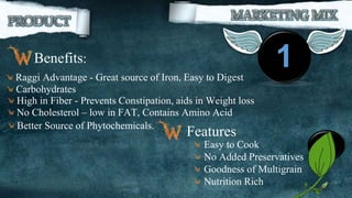 1Benefits:
Raggi Advantage - Great source of Iron, Easy to Digest
Carbohydrates
High in Fiber - Prevents Constipation, aids in Weight loss
No Cholesterol – low in FAT, Contains Amino Acid
Better Source of Phytochemicals.
19Easy to Cook
No Added Preservatives
Goodness of Multigrain
Nutrition Rich
Features
 