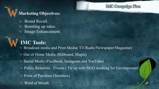 31
Marketing Objectives:
Brand Recall.
Boosting up sales.
Image Enhancement.
IMC Tools:
Broadcast media and Print Media( TV/Radio/Newspaper/Magazine)
Out of Home Media (Billboard, Mupis)
Social Media (Facebook, Instagram and YouTube)
Point of Purchase (Standees)
Word of Mouth
Public Relations : Events ( Tie up with NGO working for Environment)
 