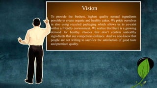 To provide the freshest, highest quality natural ingredients
possible to create organic and healthy cakes. We pride ourselves
in also using recycled packaging which allows us to co-exist
within a friendly environment. We realize that there is a growing
demand for healthy choices that don’t contain unhealthy
ingredients that our competitors embrace. And we also know that
people are not willing to sacrifice the satisfaction of good taste
and premium quality.
Vision
3
 