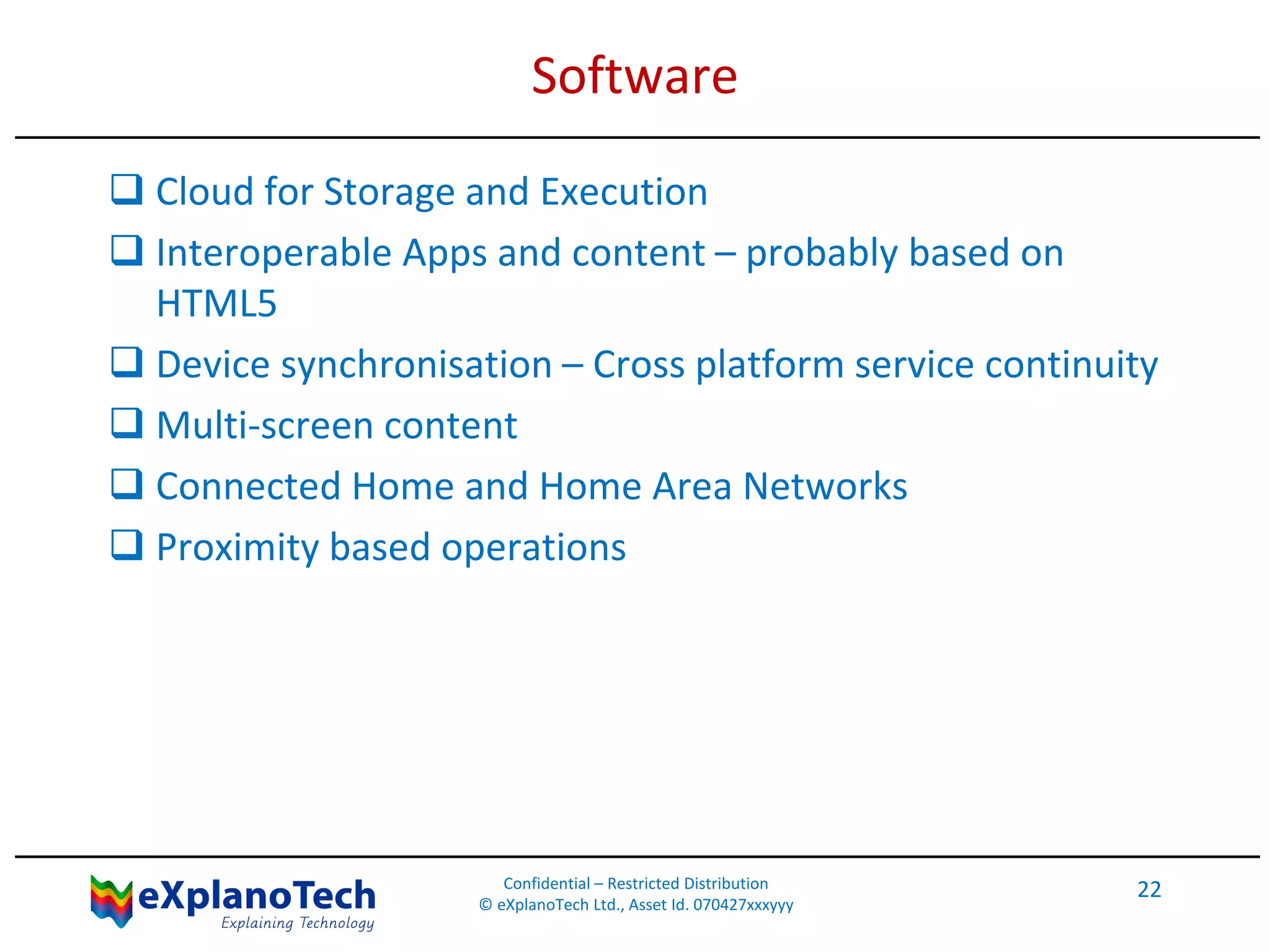 Software
 Cloud for Storage and Execution
 Interoperable Apps and content – probably based on
HTML5
 Device synchronisation – Cross platform service continuity
 Multi-screen content
 Connected Home and Home Area Networks
 Proximity based operations
Confidential – Restricted Distribution
© eXplanoTech Ltd., Asset Id. 070427xxxyyy
22
 