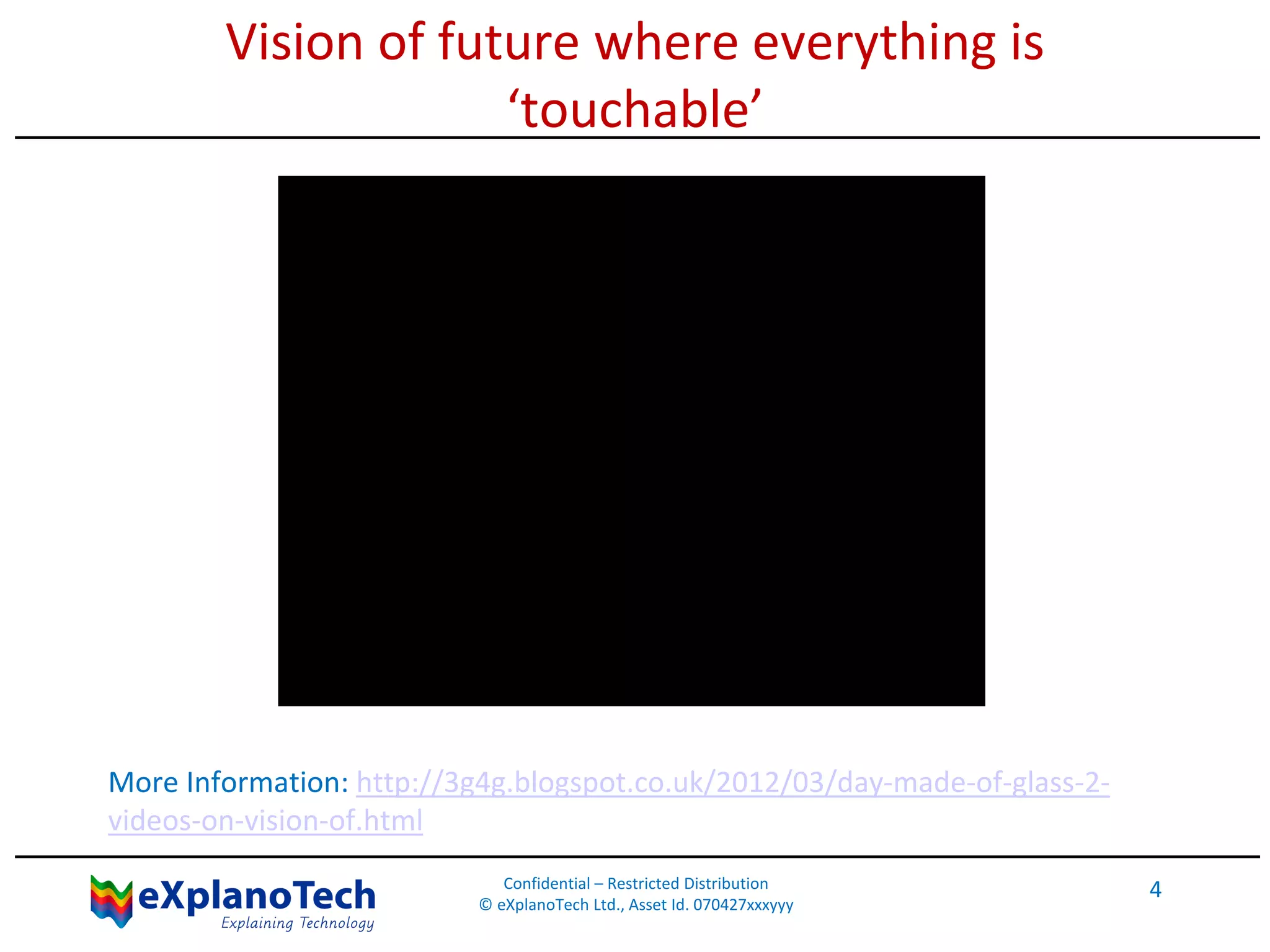 Vision of future where everything is
‘touchable’
More Information: http://3g4g.blogspot.co.uk/2012/03/day-made-of-glass-2-
videos-on-vision-of.html
Confidential – Restricted Distribution
© eXplanoTech Ltd., Asset Id. 070427xxxyyy
4
 
