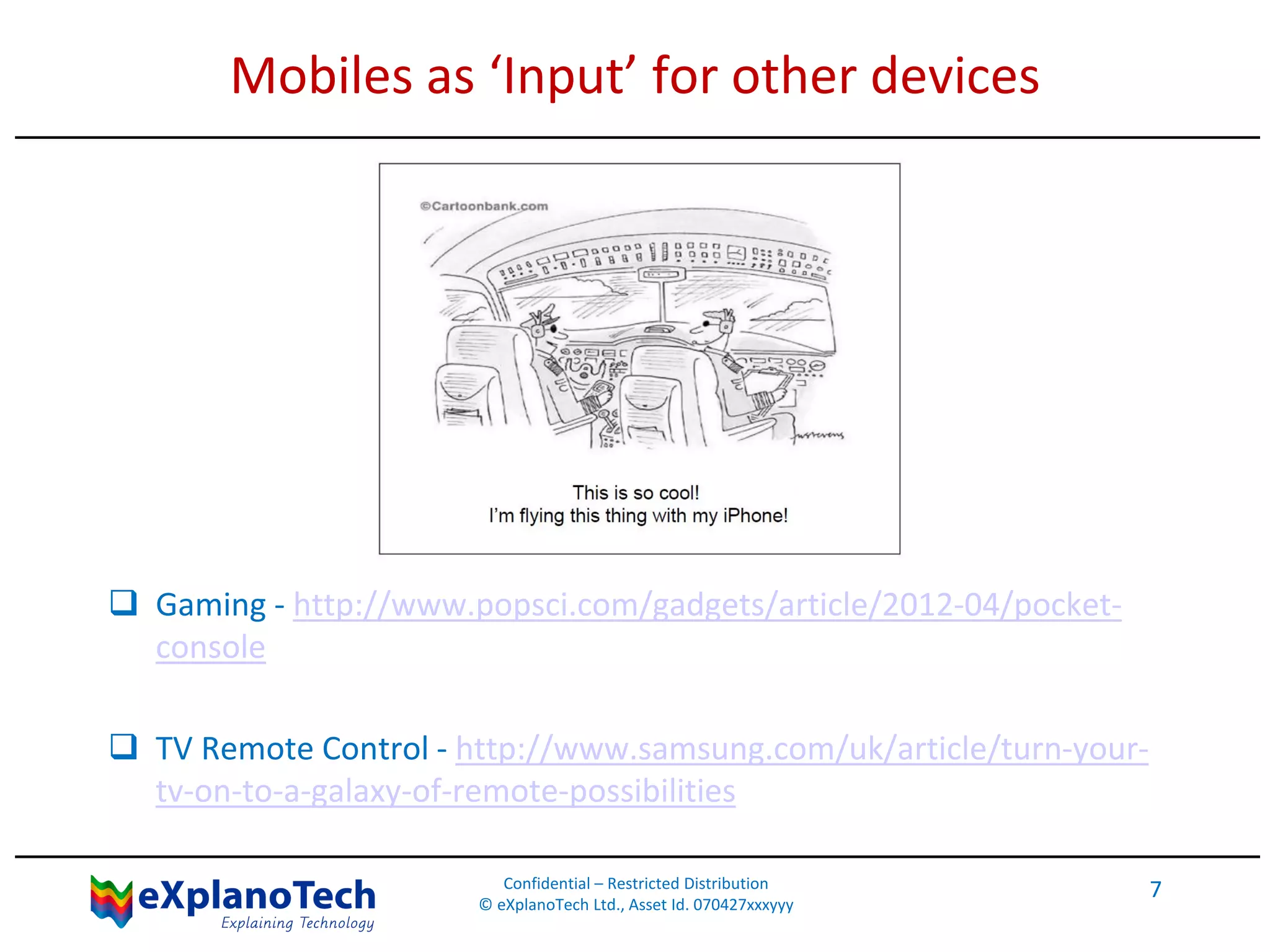Mobiles as ‘Input’ for other devices
 Gaming - http://www.popsci.com/gadgets/article/2012-04/pocket-
console
 TV Remote Control - http://www.samsung.com/uk/article/turn-your-
tv-on-to-a-galaxy-of-remote-possibilities
Confidential – Restricted Distribution
© eXplanoTech Ltd., Asset Id. 070427xxxyyy
7
 