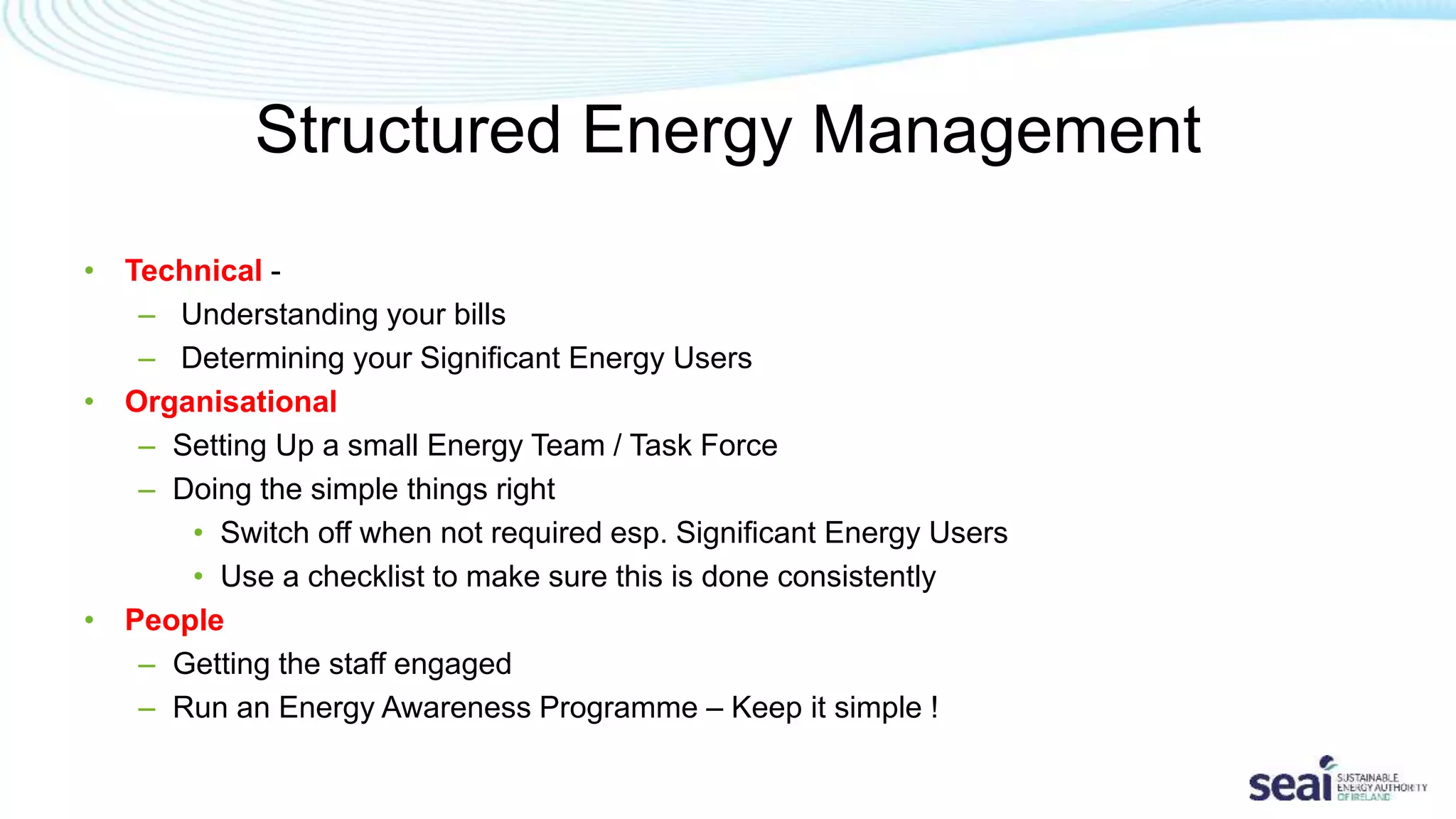 Structured Energy Management
• Technical -
– Understanding your bills
– Determining your Significant Energy Users
• Organisational
– Setting Up a small Energy Team / Task Force
– Doing the simple things right
• Switch off when not required esp. Significant Energy Users
• Use a checklist to make sure this is done consistently
• People
– Getting the staff engaged
– Run an Energy Awareness Programme – Keep it simple !
 