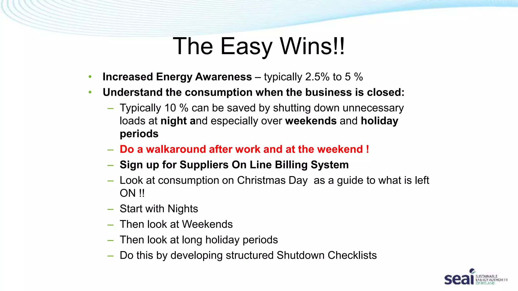 The Easy Wins!!
• Increased Energy Awareness – typically 2.5% to 5 %
• Understand the consumption when the business is closed:
– Typically 10 % can be saved by shutting down unnecessary
loads at night and especially over weekends and holiday
periods
– Do a walkaround after work and at the weekend !
– Sign up for Suppliers On Line Billing System
– Look at consumption on Christmas Day as a guide to what is left
ON !!
– Start with Nights
– Then look at Weekends
– Then look at long holiday periods
– Do this by developing structured Shutdown Checklists
 