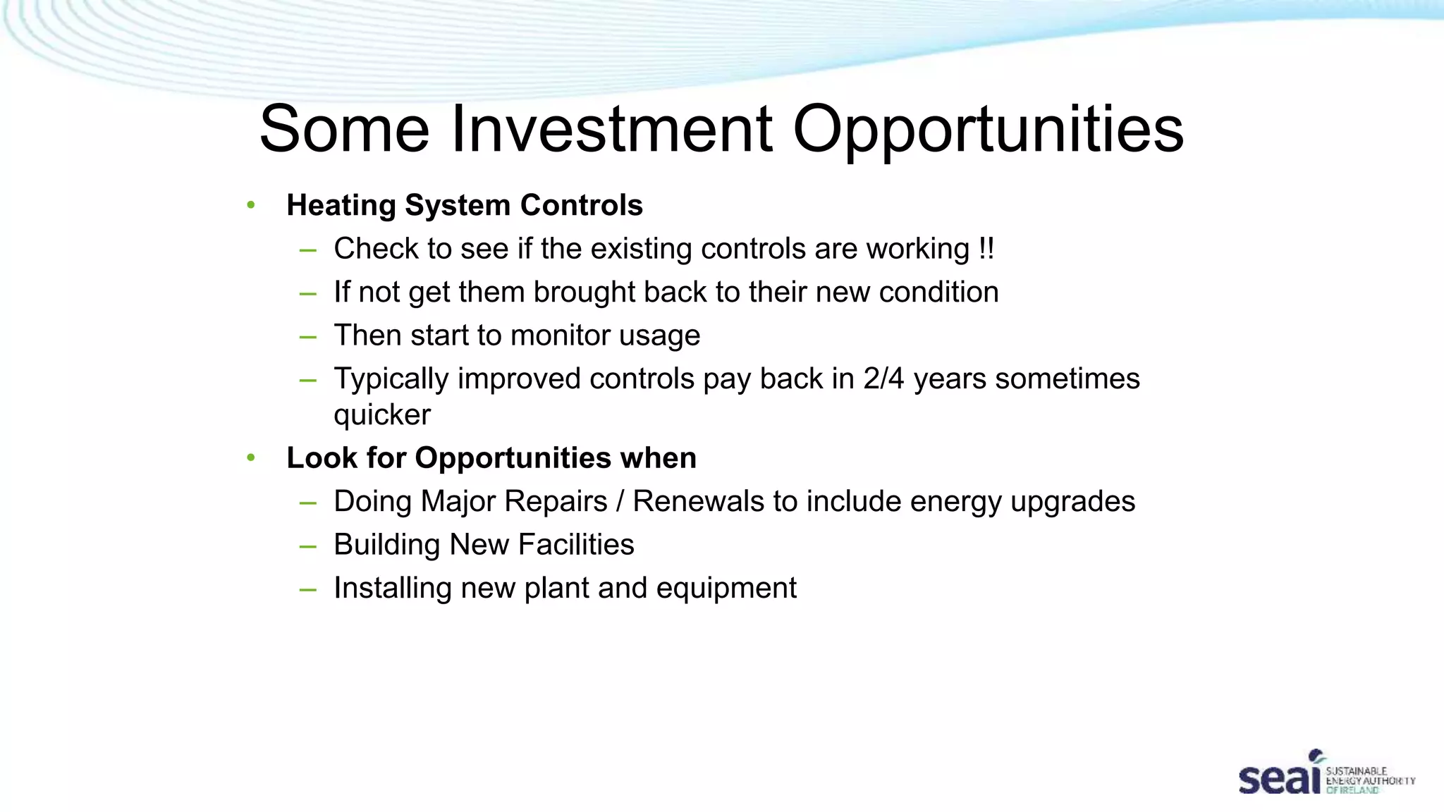 Some Investment Opportunities
• Heating System Controls
– Check to see if the existing controls are working !!
– If not get them brought back to their new condition
– Then start to monitor usage
– Typically improved controls pay back in 2/4 years sometimes
quicker
• Look for Opportunities when
– Doing Major Repairs / Renewals to include energy upgrades
– Building New Facilities
– Installing new plant and equipment
 