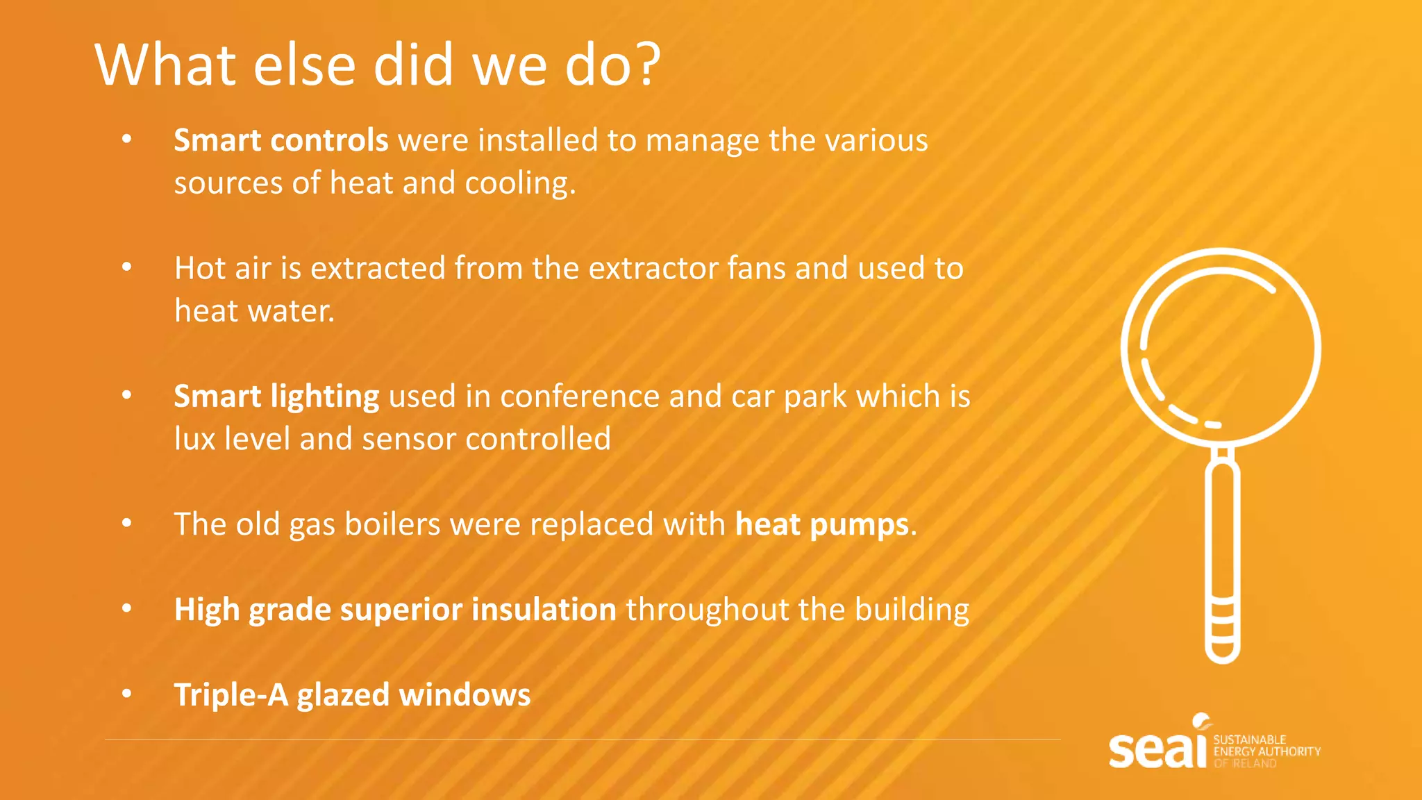 What else did we do?
• Smart controls were installed to manage the various
sources of heat and cooling.
• Hot air is extracted from the extractor fans and used to
heat water.
• Smart lighting used in conference and car park which is
lux level and sensor controlled
• The old gas boilers were replaced with heat pumps.
• High grade superior insulation throughout the building
• Triple-A glazed windows
 