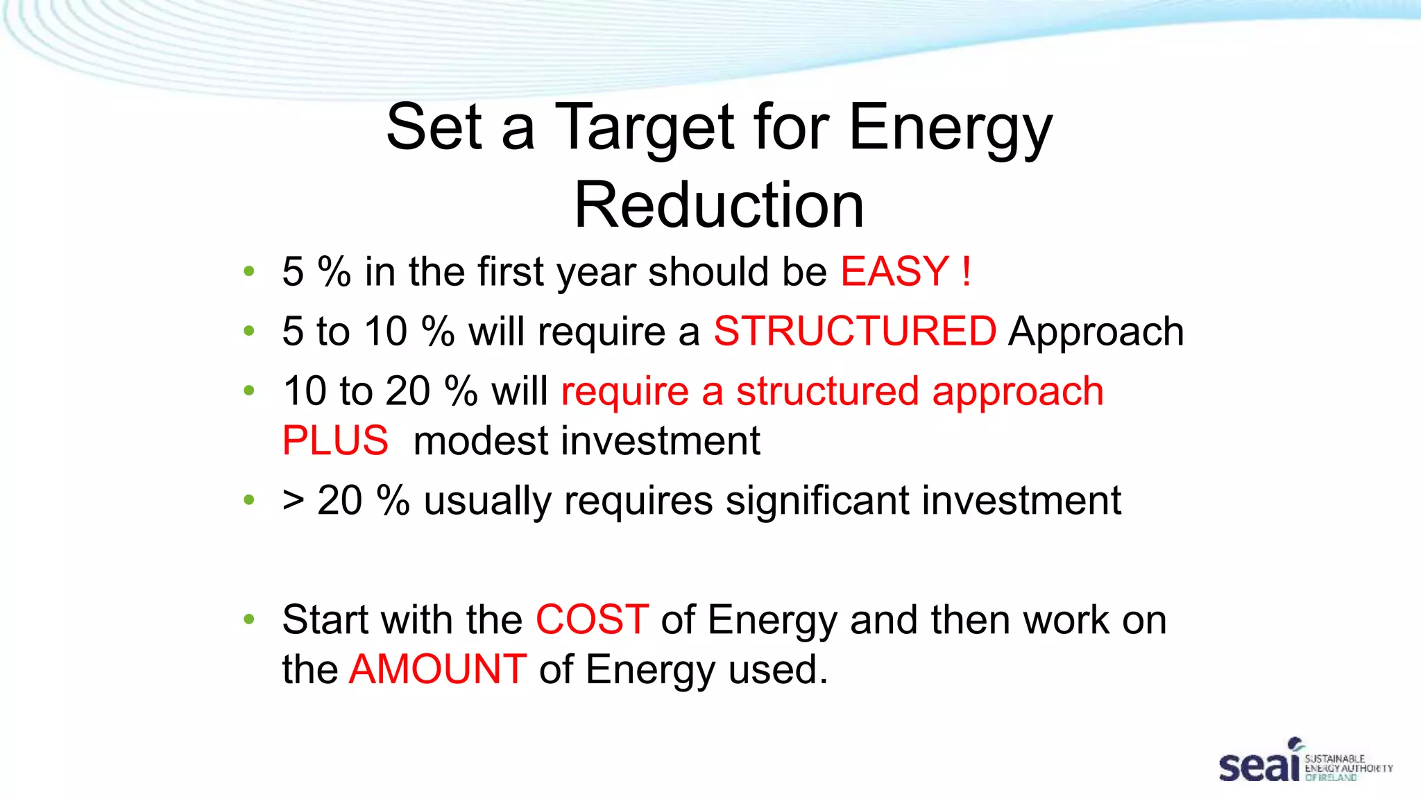 Set a Target for Energy
Reduction
• 5 % in the first year should be EASY !
• 5 to 10 % will require a STRUCTURED Approach
• 10 to 20 % will require a structured approach
PLUS modest investment
• > 20 % usually requires significant investment
• Start with the COST of Energy and then work on
the AMOUNT of Energy used.
 