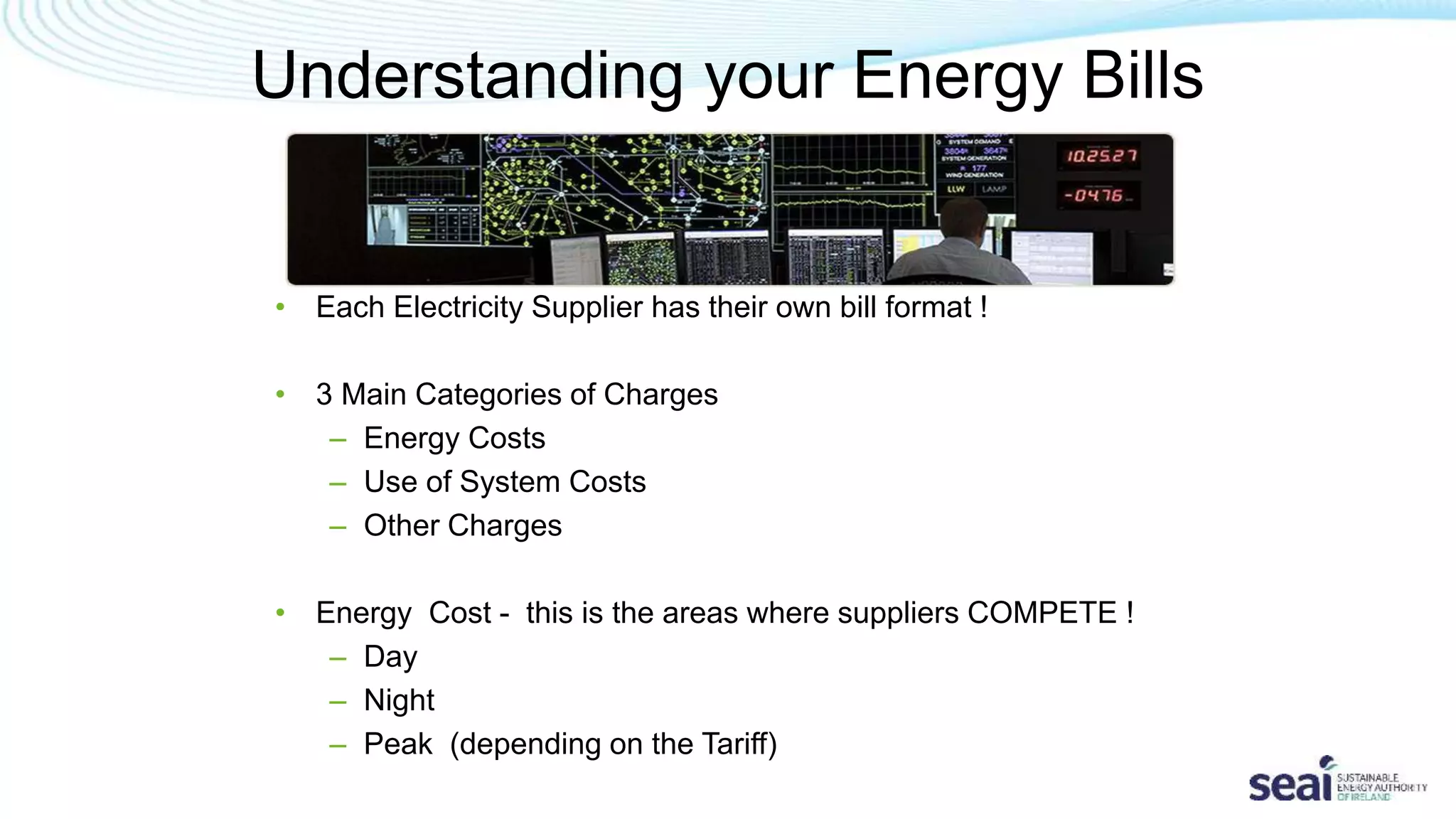 Understanding your Energy Bills
• Each Electricity Supplier has their own bill format !
• 3 Main Categories of Charges
– Energy Costs
– Use of System Costs
– Other Charges
• Energy Cost - this is the areas where suppliers COMPETE !
– Day
– Night
– Peak (depending on the Tariff)
 