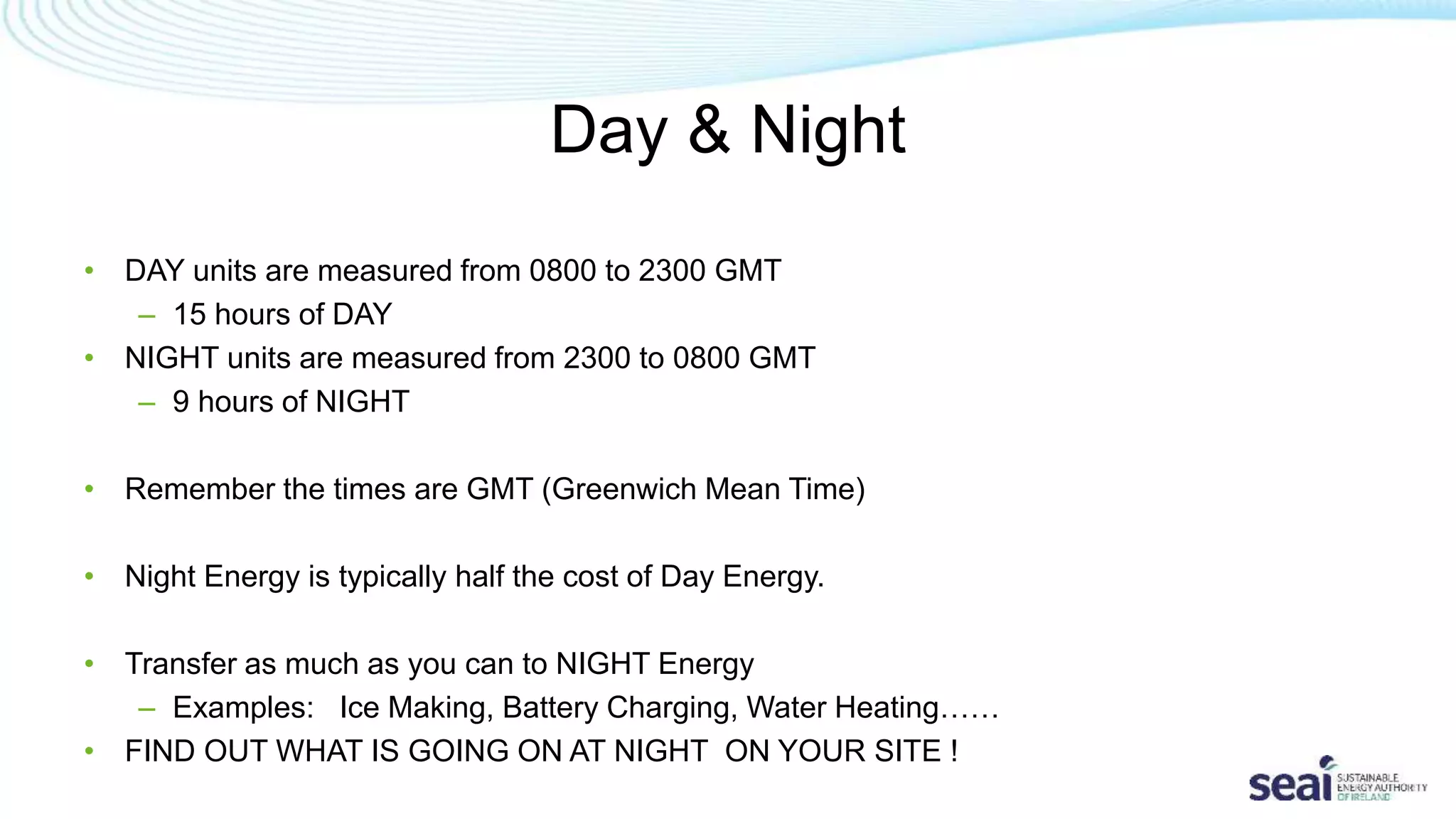 Day & Night
• DAY units are measured from 0800 to 2300 GMT
– 15 hours of DAY
• NIGHT units are measured from 2300 to 0800 GMT
– 9 hours of NIGHT
• Remember the times are GMT (Greenwich Mean Time)
• Night Energy is typically half the cost of Day Energy.
• Transfer as much as you can to NIGHT Energy
– Examples: Ice Making, Battery Charging, Water Heating……
• FIND OUT WHAT IS GOING ON AT NIGHT ON YOUR SITE !
 