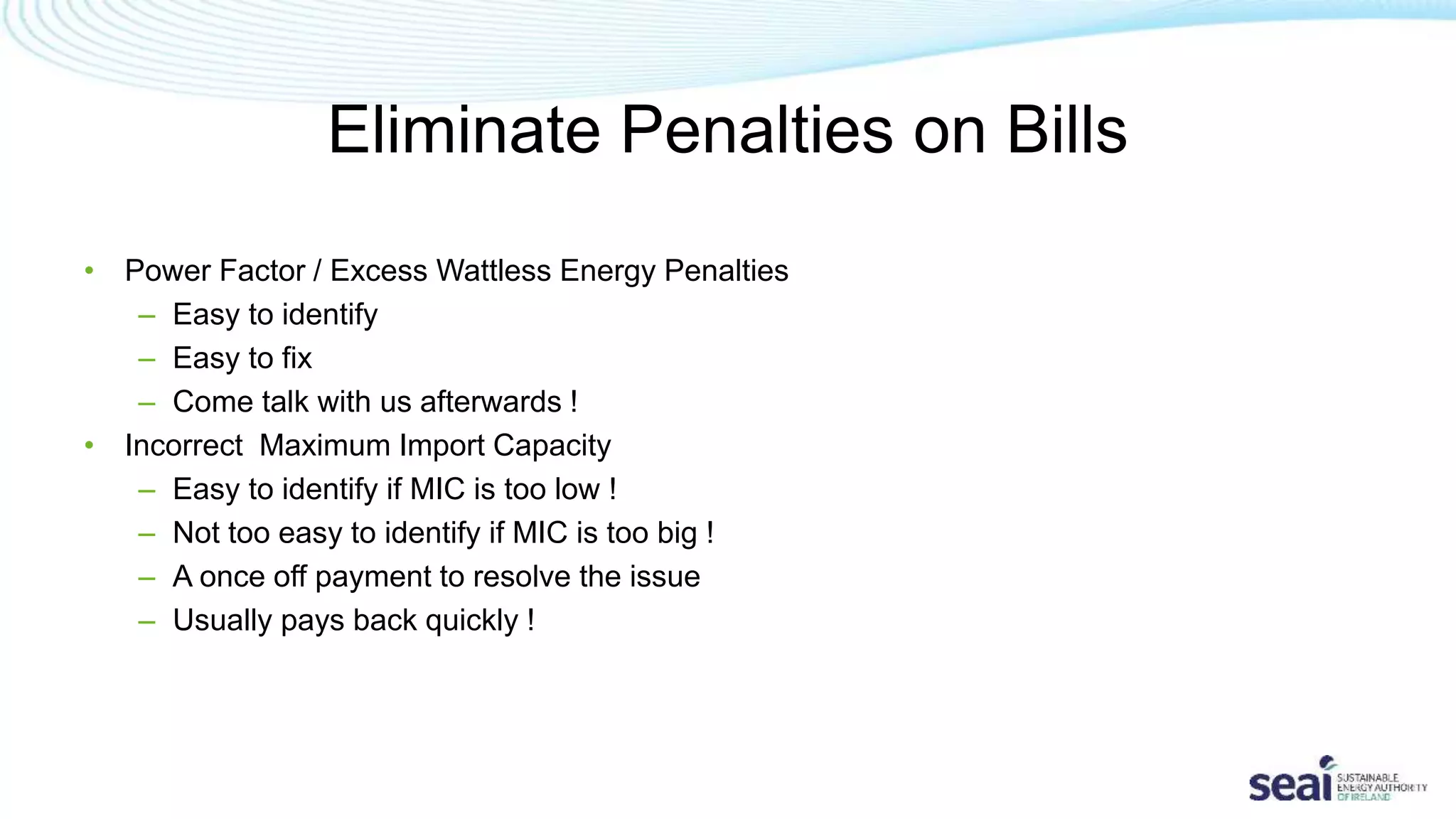 Eliminate Penalties on Bills
• Power Factor / Excess Wattless Energy Penalties
– Easy to identify
– Easy to fix
– Come talk with us afterwards !
• Incorrect Maximum Import Capacity
– Easy to identify if MIC is too low !
– Not too easy to identify if MIC is too big !
– A once off payment to resolve the issue
– Usually pays back quickly !
 