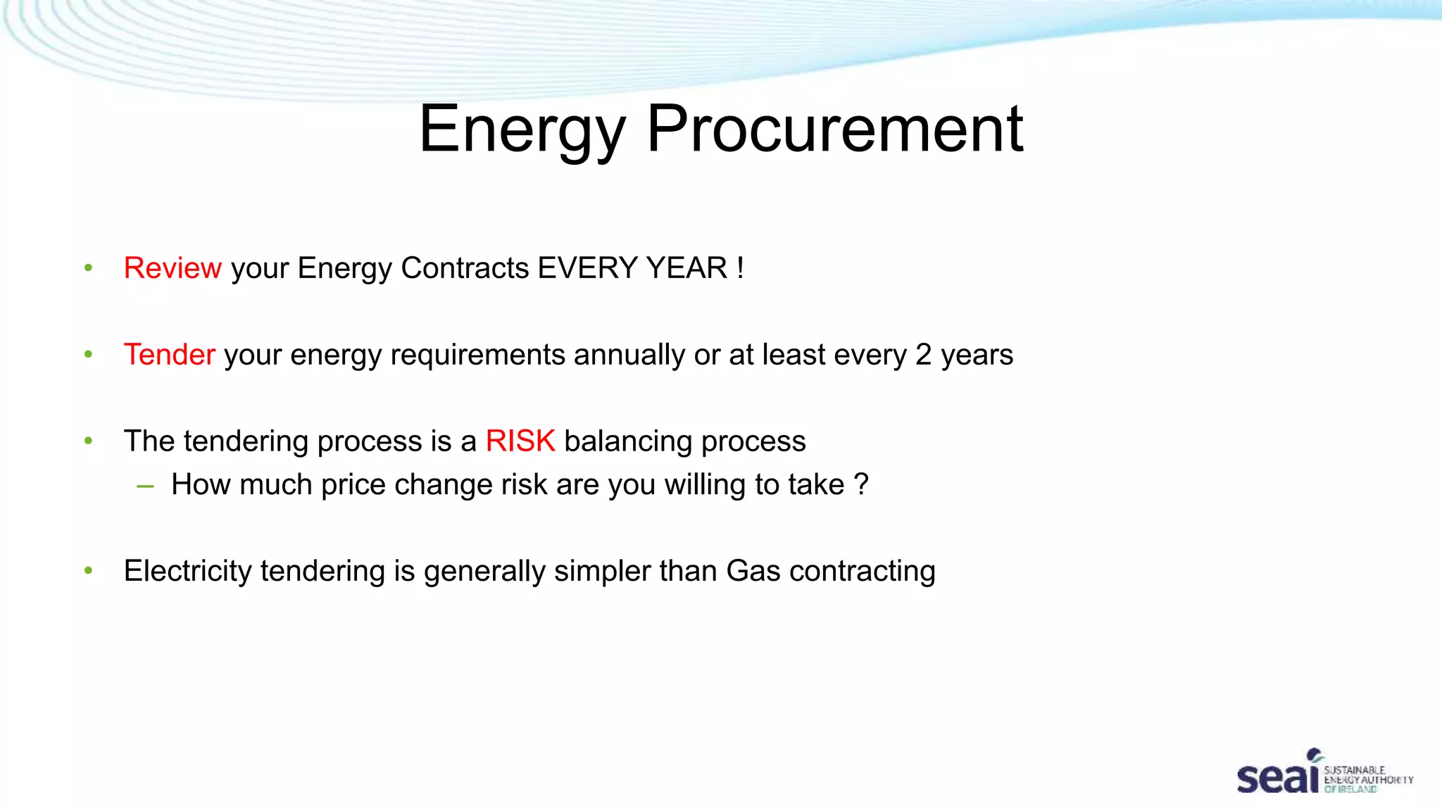 Energy Procurement
• Review your Energy Contracts EVERY YEAR !
• Tender your energy requirements annually or at least every 2 years
• The tendering process is a RISK balancing process
– How much price change risk are you willing to take ?
• Electricity tendering is generally simpler than Gas contracting
 