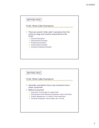 11/14/2012




FLSA: White Collar Exemptions


 There are several “white collar” exemptions from the
  minimum wage and overtime requirements of the
  FLSA:
      Executive Exemption
      Administrative Exemption
      Professional Exemption
      Outside Sales Exemption
      Computer Employee Exemption




FLSA: White Collar Exemptions


 Generally, exemptions have a pay component and a
  duties component.
 Method of payment:
      Executives: must be paid on a salary basis
      Administrative and Professional Employees: salary or fee basis
      Outside Salespersons: no method of pay requirement
      Computer Employees: may be salary, fee, or hourly




                                                                                2
 