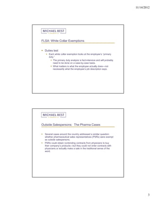 11/14/2012




FLSA: White Collar Exemptions


 Duties test
      Each white collar exemption looks at the employee’s “primary
       duty.”
         The primary duty analysis is fact-intensive and will probably
           need to be done on a case-by-case basis.
         What matters is what the employee actually does—not
           necessarily what the employee’s job description says.




Outside Salespersons: The Pharma Cases


   Several cases around the country addressed a similar question:
    whether pharmaceutical sales representatives (PSRs) were exempt
    as outside salespersons.
   PSRs could obtain nonbinding contracts from physicians to buy
    their company’s products—but they could not enter contracts with
    physicians or actually make a sale in the traditional sense of the
    word.




                                                                                  3
 