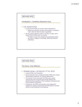11/14/2012




Christopher v. Smithkline Beecham Corp.


 U.S. Supreme Court
    Concluded that PSRs are exempt outside salespersons.
        Obtaining nonbinding contracts was enough to constitute a
          “sale” under the Dep’t of Labor’s regulations.
    All nine justices refused to defer to the Dep’t of Labor, which
     argued that the PSRs were non-exempt.
        The Dep’t of Labor had changed its longstanding position,
          and did so in litigation, not through notice-and-comment
          rulemaking.




The Same, Only Different


 Schaefer-Larose v. Eli Lilly & Co. (7th Cir. 2012)
    Involved PSRs, like Christopher.
    But the Seventh Circuit considered whether PSRs were exempt
     administrative employees, not outside salespersons.
    The Seventh Circuit concluded that PSRs were exempt
     because they did nonmanual work directly related to the
     general business operations of their employer by being the face
     of the company to physicians.
    Furthermore, the PSRs used discretion and independent
     judgment by working unsupervised and tailoring their customer
     service to each physician’s circumstances.




                                                                               4
 