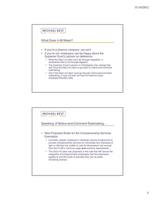 11/14/2012




What Does it All Mean?


 If you’re a pharma company: you win!
 If you’re not: employers can be happy about the
  Supreme Court’s opinion on deference
    What the Dep’t of Labor can’t do through regulation, it
     sometimes tries to do through litigation.
    The Supreme Court’s opinion in Christopher may change that
     and force the Dep’t of Labor to go back to notice-and-comment
     rulemaking.
    And if the Dep’t of Labor must go through notice-and-comment
     rulemaking, it may not push as hard for extreme (read:
     employee-friendly) rules.




Speaking of Notice-and-Comment Rulemaking…


 New Proposed Rules for the Companionship Services
  Exemption
    Currently, people “employed in domestic service employment to
     provide companionship services for individuals who (because of
     age or infirmity) are unable to care for themselves” are exempt
     from the FLSA’s minimum wage and overtime requirements.
    The Dep’t of Labor has proposed a new rule that will narrow the
     categories of companionship employees that this exemption
     applies to and the kinds of activities they can do while
     remaining exempt.




                                                                               5
 
