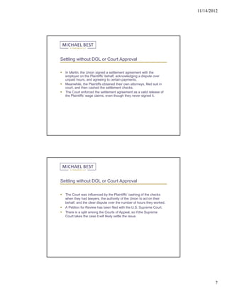 11/14/2012




Settling without DOL or Court Approval

   In Martin, the Union signed a settlement agreement with the
    employer on the Plaintiffs’ behalf, acknowledging a dispute over
    unpaid hours, and agreeing to certain payments.
   Meanwhile, the Plaintiffs obtained their own attorneys, filed suit in
    court, and then cashed the settlement checks.
   The Court enforced the settlement agreement as a valid release of
    the Plaintiffs’ wage claims, even though they never signed it.




Settling without DOL or Court Approval


   The Court was influenced by the Plaintiffs’ cashing of the checks
    when they had lawyers, the authority of the Union to act on their
    behalf, and the clear dispute over the number of hours they worked.
   A Petition for Review has been filed with the U.S. Supreme Court.
   There is a split among the Courts of Appeal, so if the Supreme
    Court takes the case it will likely settle the issue.




                                                                                    7
 