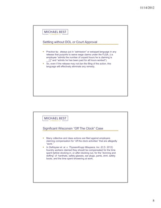 11/14/2012




Settling without DOL or Court Approval


   Practice tip: always put in “admission” or estoppel language in any
    release that purports to waive wage claims under the FLSA. (i.e.
    employee “admits the number of unpaid hours he is claiming is
    __[,]” and “admits he has been paid for all hours worked”).
   So, even if the release may not bar the filing of the action, this
    language will effectively eliminate any remedy.




Significant Wisconsin “Off The Clock” Case


   Many collective and class actions are filed against employers
    claiming compensation for “off the clock activities” that are allegedly
    “work.”
   In DeKeyser et. al. v. ThyssenKrupp Waupaca, Inc. (E.D. 2012)
    foundry workers claimed they should be compensated for the time
    spent before clocking in, or after clocking out, for the “donning and
    doffing” of hardhats, safety glasses, ear plugs, pants, shirt, safety
    boots, and the time spent showering at work.




                                                                                      8
 