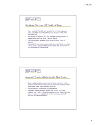 11/14/2012




Significant Wisconsin “Off The Clock” Case


   There were 490 Plaintiffs who “opted-in” to the FLSA collective
    action, and 4,900 class Plaintiffs claiming the same relief under
    Wisconsin laws.
   After 4 years of litigation, the Court issued summary judgment to
    Waupaca dismissing all of the Plaintiffs’ claims.
   The Plaintiffs have appealed to the Seventh Circuit Court of
    Appeals.
   Practice tip: If you require employees to don or doff uniforms before
    working, do not require that they do so on-site, if at all possible, or
    such time might be compensable.




Automatic Timeclock Deductions for Meal Breaks


   Many employers utilize an automatic deduction system in which a
    certain number of hours are assumed to have been worked, and an
    unpaid meal break is automatically deducted.
   Such a system is permissible, but not foolproof.
   In White v. Baptist Memorial Health Care, (6th Cir. 2012), the
    employer had a policy in which employees working shifts of 6 hours
    or more received an unpaid meal break that was automatically
    deducted from their paychecks.




                                                                                      9
 