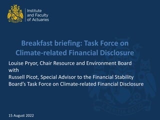 Breakfast briefing: Task Force on
Climate-related Financial Disclosure
Louise Pryor, Chair Resource and Environment Board
with
Russell Picot, Special Advisor to the Financial Stability
Board’s Task Force on Climate-related Financial Disclosure
15 August 2022
 