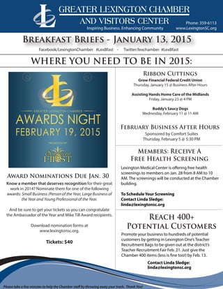 www.LexingtonSC.org
Phone: 359-6113
Breakfast Briefs - January 13, 2015
WHERE YOU NEED TO BE IN 2015:
Grow Financial Federal Credit Union
Thursday, January 15 @ Business After Hours
Assisting Hands Home Care of the Midlands
Friday, January 23 @ 4 PM
Buddy’s Saucy Dogs
Wednesday, February 11 @ 11 AM
Ribbon Cuttings
Members: Receive A
Free Health Screening
Reach 400+
Potential Customers
Award Nominations Due Jan. 30
Inspiring Business. Enhancing Community
Facebook/LexingtonChamber #LexBfast - Twitter/lexchamber #LexBfast
Please take a few minutes to help the Chamber staff by throwing away your trash. Thank You!
Know a member that deserves recognition for their great
work in 2014? Nominate them for one of the following
awards: Small Business /Person of the Year, Large Business of
the Year and Young Professional of the Year.
And be sure to get your tickets so you can congratulate
the Ambassador of the Year and Mike Till Award recipients.
Download nomination forms at
www.lexingtonsc.org.
Tickets: $40
February Business After Hours
Sponsored by Comfort Suites
Thursday, February 5 @ 5:30 PM
Promote your business to hundreds of potential
customers by getting in Lexington One’s Teacher
Recruitment Bags to be given out at the district’s
Teacher Recruitment Fair Feb. 21. Just give the
Chamber 400 items (less is fine too!) by Feb. 13.
Contact Linda Sledge:
linda@lexingtonsc.org
Lexington Medical Center is offering free health
screenings to members on Jan. 28 from 8 AM to 10
AM. The screenings will be conducted at the Chamber
building.
To Schedule Your Screening
Contact Linda Sledge:
linda@lexingtonsc.org
 