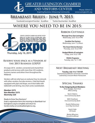 www.LexingtonSC.org
Phone: 359-6113
Breakfast Briefs - June 9, 2015
WHERE YOU NEED TO BE IN 2015:
Massage Envy Spa Lexington
Wednesday, June 10 @ 4 PM
Carolina Tan Factory
Wednesday, June 17 @ Noon
The Smart Device Doctors
Thursday, June 18 @ 4 PM
Budget Blinds of Lexington
Friday, June 19 @ 1 PM
PASOs Programs
Tuesday, July 7 @ 11 AM
Ribbon Cuttings
Special Thanks
Reserve your space as a Vendor at
the 2015 Business LEXPO!
Inspiring Business. Enhancing Community
Facebook/LexingtonChamber #LexBfast - Twitter/lexchamber #LexBfast
Please take a few minutes to help the Chamber staff by throwing away your trash. Thank You!
At Lexpo 2014, vendors connected and shared their
products and services with more than 325 residents,
business owners and others from throughout the
Midlands
Vendors will not only have an exclusive hour to network
with other vendors, but also receive a 10x6 foot booth
equipped with pipe and drape, one 6-foot table with
tablecloth and skirting, two chairs and a wastebasket.
Member: $275
Non-Member: $375
Electricity: $20
Ready to GrowYour Business?
Grab a registration form this morning or download it at
lexingtonsc.org to complete and return to
Sondra Gettys at sondra@lexingtonsc.org.
To Our Outgoing Board Members:
Brian Dodge, Past Chair
BRD Curbing
Kevin Adams
First Community Bank
Will Cheatham
First Community Bank
Dustin DeGoursey
La-Z-Boy Furniture
Butch Hale
US Foods
Wattie Wharton
Russell & Jeffcoat
Tuesday, July 14 @ 7:30 AM
Sponsored by Webster University Columbia
Catered by Crescent Moon Restaurant
Next Breakfast Meeting
 