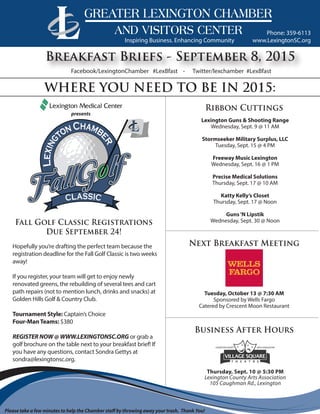 www.LexingtonSC.org
Phone: 359-6113
Breakfast Briefs - September 8, 2015
WHERE YOU NEED TO BE IN 2015:
Lexington Guns & Shooting Range
Wednesday, Sept. 9 @ 11 AM
Stormseeker Military Surplus, LLC
Tuesday, Sept. 15 @ 4 PM
Freeway Music Lexington
Wednesday, Sept. 16 @ 1 PM
Precise Medical Solutions
Thursday, Sept. 17 @ 10 AM
Katty Kelly’s Closet
Thursday, Sept. 17 @ Noon
Guns‘N Lipstik
Wednesday, Sept. 30 @ Noon
presents
Ribbon Cuttings
Business After Hours
Fall Golf Classic Registrations
Due September 24!
Inspiring Business. Enhancing Community
Facebook/LexingtonChamber #LexBfast - Twitter/lexchamber #LexBfast
Please take a few minutes to help the Chamber staff by throwing away your trash. Thank You!
Hopefully you’re drafting the perfect team because the
registration deadline for the Fall Golf Classic is two weeks
away!
If you register, your team will get to enjoy newly
renovated greens, the rebuilding of several tees and cart
path repairs (not to mention lunch, drinks and snacks) at
Golden Hills Golf & Country Club.
Tournament Style: Captain’s Choice
Four-ManTeams: $380
REGISTER NOW @ WWW.LEXINGTONSC.ORG or grab a
golf brochure on the table next to your breakfast brief! If
you have any questions, contact Sondra Gettys at
sondra@lexingtonsc.org.
Thursday, Sept. 10 @ 5:30 PM
Lexington County Arts Association
105 Caughman Rd., Lexington
Tuesday, October 13 @ 7:30 AM
Sponsored by Wells Fargo
Catered by Crescent Moon Restaurant
Next Breakfast Meeting
 