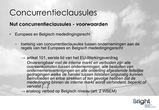 Concurrentieclausules
Nut concurrentieclausules - voorwaarden
• Europees en Belgisch mededingingsrecht

  -   toetsing van concurrentieclausules tussen ondernemingen aan de
      regels van het Europees en Belgisch mededingingsrecht

      → artikel 101, eerste lid van het EU-Werkingsverdrag
        Onverenigbaar met de interne markt en verboden zijn alle
        overeenkomsten tussen ondernemingen, alle besluiten van
        ondernemersverenigingen en alle onderling afgestemde feitelijke
        gedragingen welke de handel tussen lidstaten ongunstig kunnen
        beïnvloeden en ertoe strekken of ten gevolge hebben dat de
        mededinging binnen de interne markt wordt verhinderd, beperkt of
        vervalst […].
      → analoog verbod op Belgisch niveau (art. 2 WBEM)
 