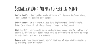 Serialization: Points to keep in mind
Serializable: Typically, only objects of classes implementing
`Serializable` can be serialized.
Inheritance: If a parent class has implemented Serializable
interface then child class doesn’t need to implement it.
Static: Only non-static data members are saved via Serialization
process. static variables will not be serialized as they belongs
to the class and not the object.
Transient: You can prevent serialization of non-static members
by marking them transient
 