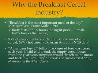 Why the Breakfast Cereal
Industry?
• “Breakfast is the most important meal of the day” –
Metamorphosis, Franz Kafka, 1915
 Body fasts for 6-9 hours the night prior – “break-
fast”- breaks the fasting
• 93% of respondents reported household use of cold
cereal, 68% - hot cereal (Experian Simmons NCS data)
• “Americans buy 2.7 billion packages of breakfast cereal
each year. If laid end to end, the empty cereal boxes
from one year's consumption would stretch to the moon
and back. “ – Cerealizing America: The Unsweetened Story
of American Breakfast Cereal
 