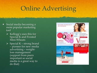 Online Advertising
 Social media becoming a
more popular marketing
tool
 Kellogg’s uses this for
Special K and Frosted
Mini-Wheats
 Special K – strong brand
– pioneer for new media
advertising – weight-
loss management
(support from peers
important so social
media is a great way to
do that)
 