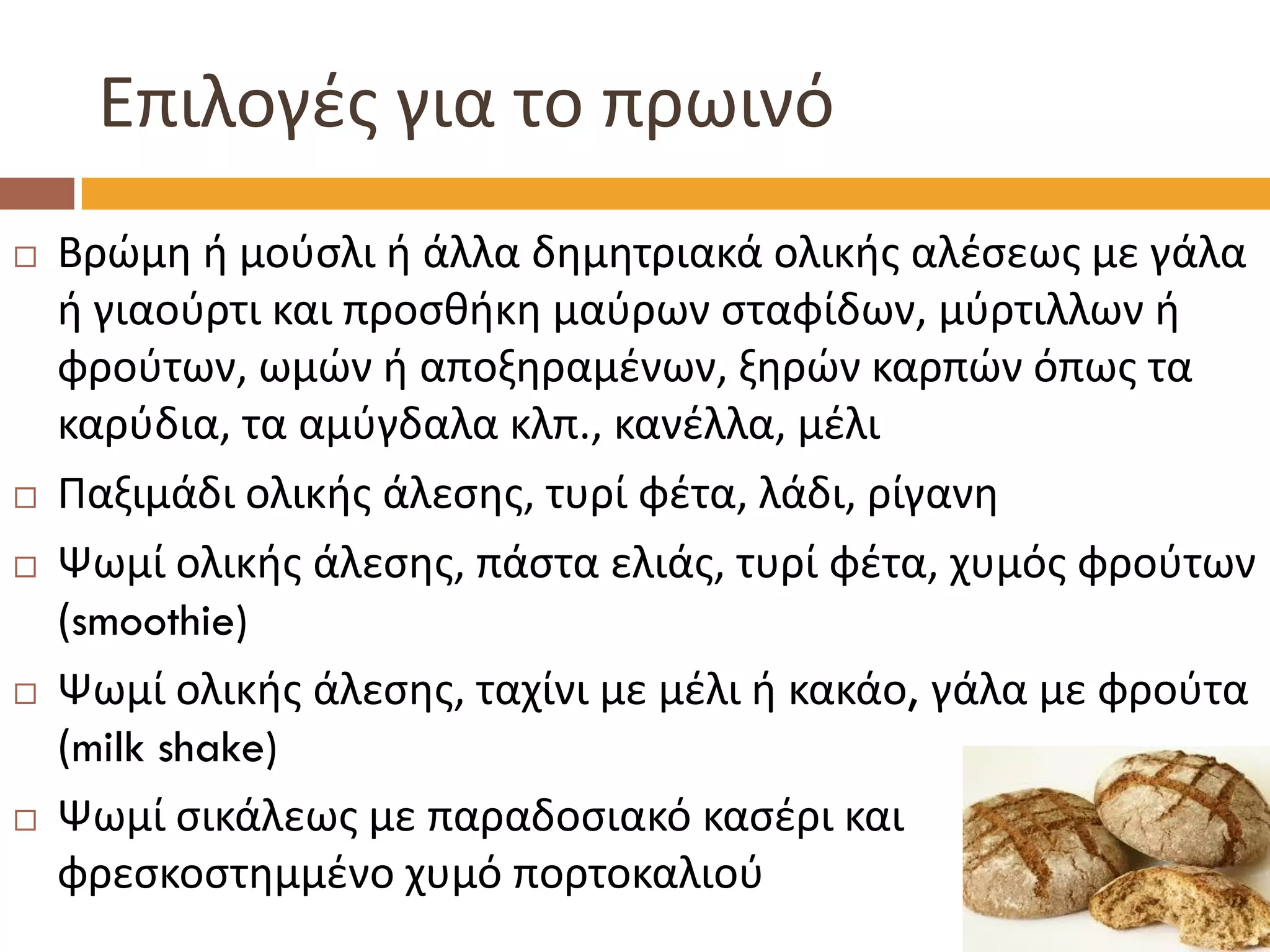 Επιλογές για το πρωινό 
Βρώμη ή μούσλι ή άλλα δημητριακά ολικής αλέσεως με γάλα ή γιαούρτι και προσθήκη μαύρων σταφίδων, μύρτιλλων ή φρούτων, ωμών ή αποξηραμένων, ξηρών καρπών όπως τα καρύδια, τα αμύγδαλα κλπ., κανέλλα, μέλι 
Παξιμάδι ολικής άλεσης, τυρί φέτα, λάδι, ρίγανη 
Ψωμί ολικής άλεσης, πάστα ελιάς, τυρί φέτα, χυμός φρούτων (smoothie) 
Ψωμί ολικής άλεσης, ταχίνι με μέλι ή κακάο, γάλα με φρούτα (milk shake) 
Ψωμί σικάλεως με παραδοσιακό κασέρι και φρεσκοστημμένο χυμό πορτοκαλιού  