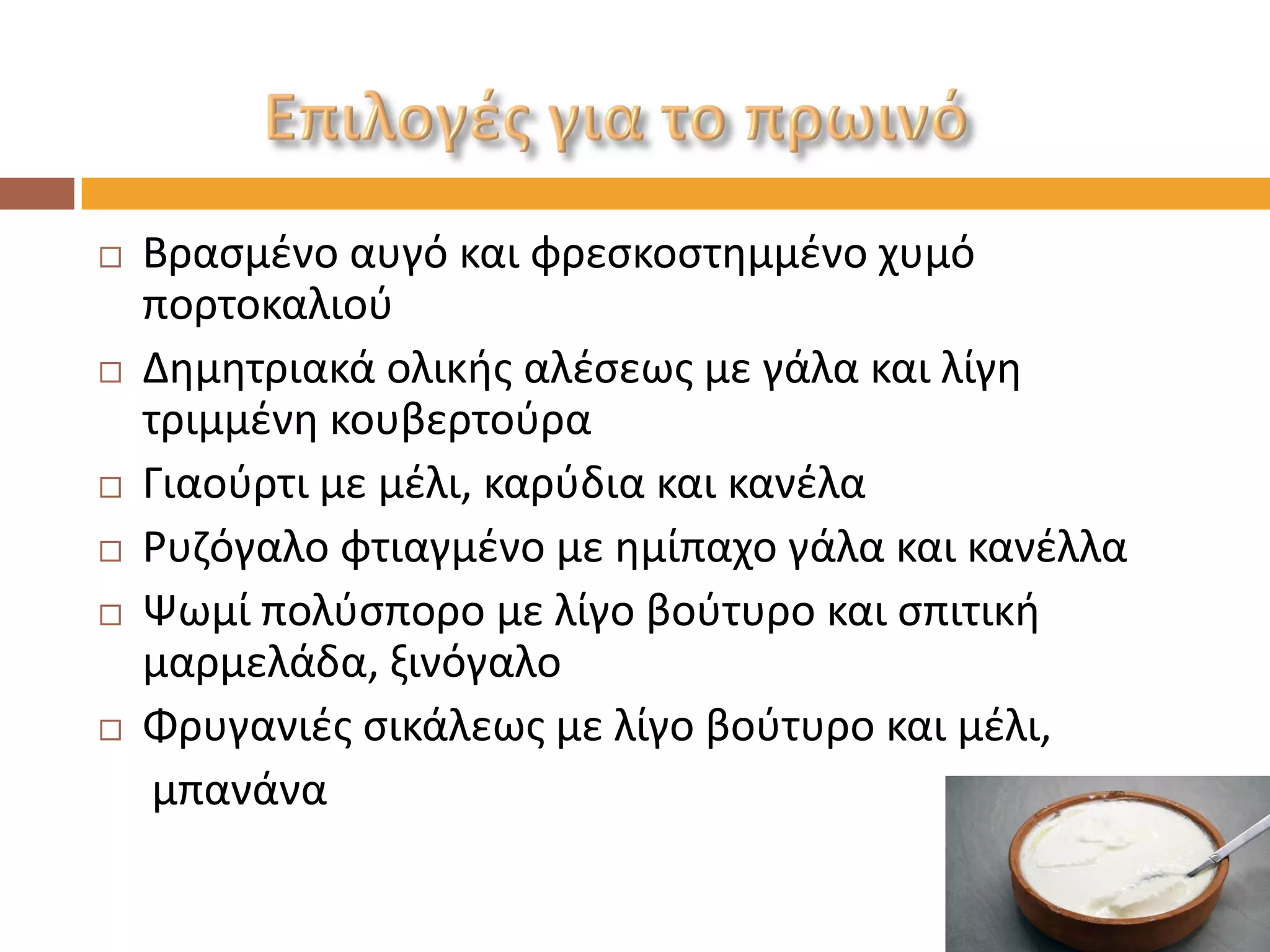 Βρασμένο αυγό και φρεσκοστημμένο χυμό πορτοκαλιού 
Δημητριακά ολικής αλέσεως με γάλα και λίγη τριμμένη κουβερτούρα 
Γιαούρτι με μέλι, καρύδια και κανέλα 
Ρυζόγαλο φτιαγμένο με ημίπαχο γάλα και κανέλλα 
Ψωμί πολύσπορο με λίγο βούτυρο και σπιτική μαρμελάδα, ξινόγαλο 
Φρυγανιές σικάλεως με λίγο βούτυρο και μέλι, 
μπανάνα  