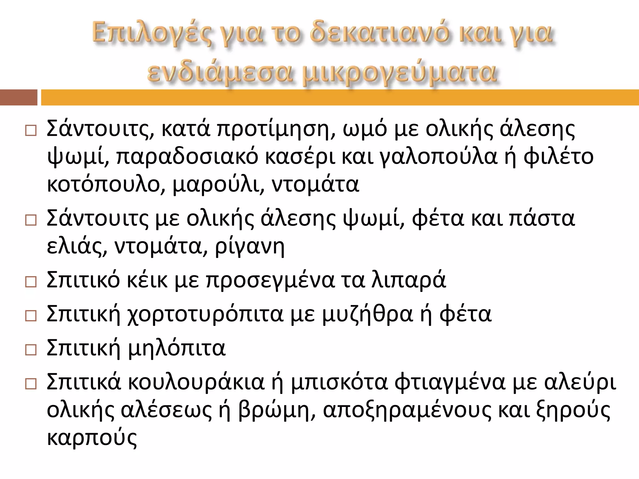 Σάντουιτς, κατά προτίμηση, ωμό με ολικής άλεσης ψωμί, παραδοσιακό κασέρι και γαλοπούλα ή φιλέτο κοτόπουλο, μαρούλι, ντομάτα 
Σάντουιτς με ολικής άλεσης ψωμί, φέτα και πάστα ελιάς, ντομάτα, ρίγανη 
Σπιτικό κέικ με προσεγμένα τα λιπαρά 
Σπιτική χορτοτυρόπιτα με μυζήθρα ή φέτα 
Σπιτική μηλόπιτα 
Σπιτικά κουλουράκια ή μπισκότα φτιαγμένα με αλεύρι ολικής αλέσεως ή βρώμη, αποξηραμένους και ξηρούς καρπούς  