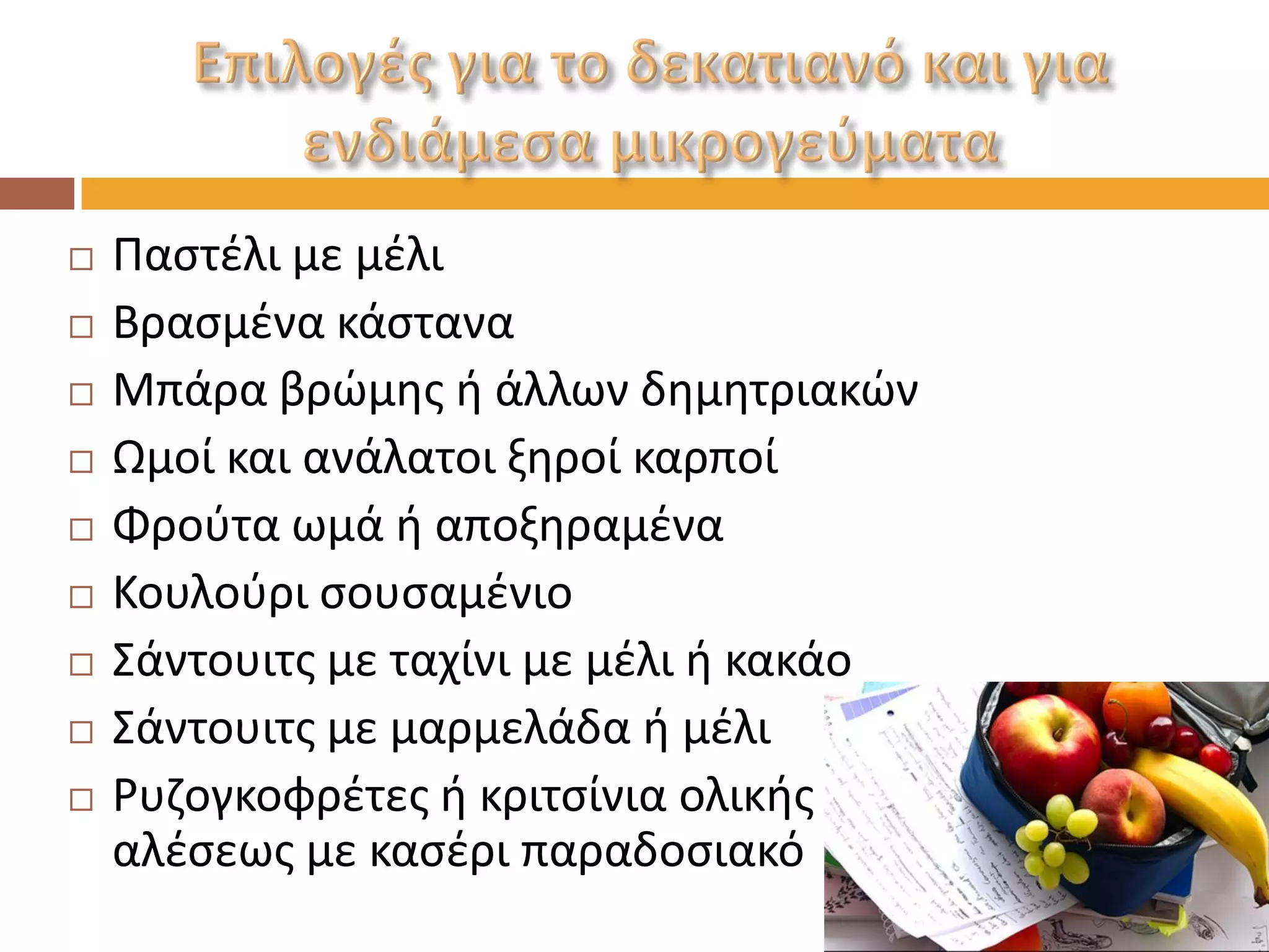 Παστέλι με μέλι 
Βρασμένα κάστανα 
Μπάρα βρώμης ή άλλων δημητριακών 
Ωμοί και ανάλατοι ξηροί καρποί 
Φρούτα ωμά ή αποξηραμένα 
Κουλούρι σουσαμένιο 
Σάντουιτς με ταχίνι με μέλι ή κακάο 
Σάντουιτς με μαρμελάδα ή μέλι 
Ρυζογκοφρέτες ή κριτσίνια ολικής αλέσεως με κασέρι παραδοσιακό  