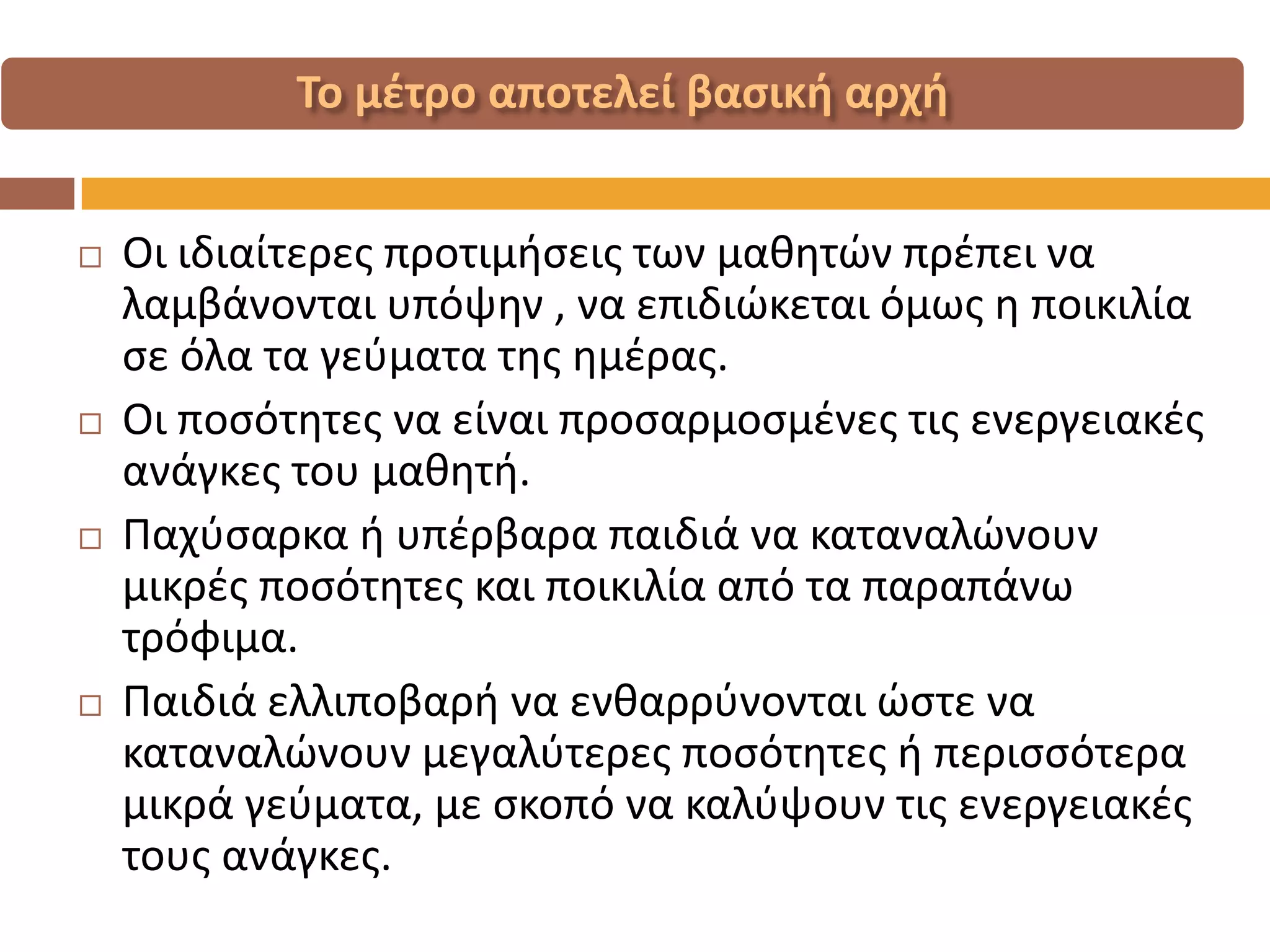 Οι ιδιαίτερες προτιμήσεις των μαθητών πρέπει να λαμβάνονται υπόψην , να επιδιώκεται όμως η ποικιλία σε όλα τα γεύματα της ημέρας. 
Οι ποσότητες να είναι προσαρμοσμένες τις ενεργειακές ανάγκες του μαθητή. 
Παχύσαρκα ή υπέρβαρα παιδιά να καταναλώνουν μικρές ποσότητες και ποικιλία από τα παραπάνω τρόφιμα. 
Παιδιά ελλιποβαρή να ενθαρρύνονται ώστε να καταναλώνουν μεγαλύτερες ποσότητες ή περισσότερα μικρά γεύματα, με σκοπό να καλύψουν τις ενεργειακές τους ανάγκες.  
