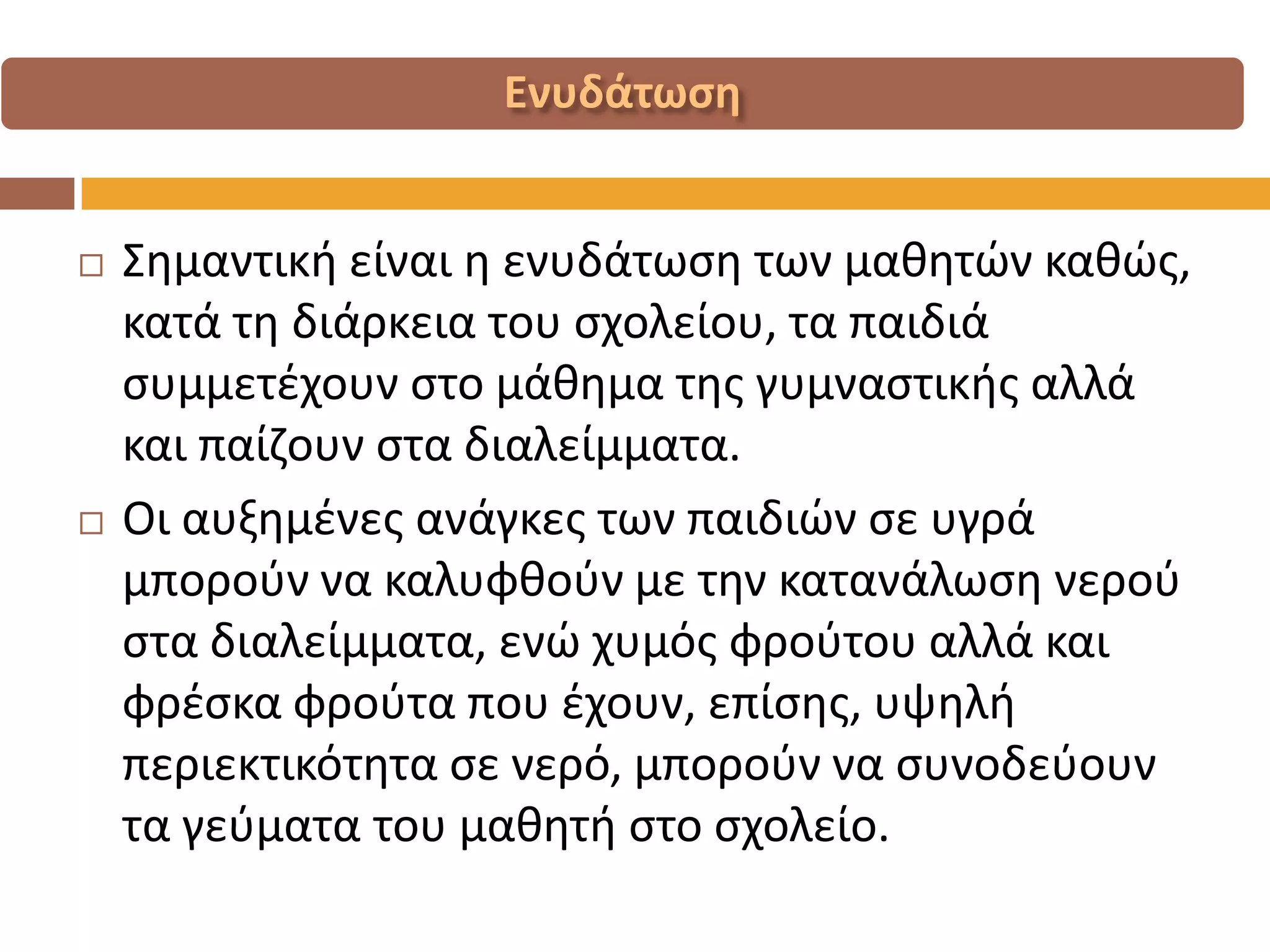Σημαντική είναι η ενυδάτωση των μαθητών καθώς, κατά τη διάρκεια του σχολείου, τα παιδιά συμμετέχουν στο μάθημα της γυμναστικής αλλά και παίζουν στα διαλείμματα. 
Οι αυξημένες ανάγκες των παιδιών σε υγρά μπορούν να καλυφθούν με την κατανάλωση νερού στα διαλείμματα, ενώ χυμός φρούτου αλλά και φρέσκα φρούτα που έχουν, επίσης, υψηλή περιεκτικότητα σε νερό, μπορούν να συνοδεύουν τα γεύματα του μαθητή στο σχολείο.  