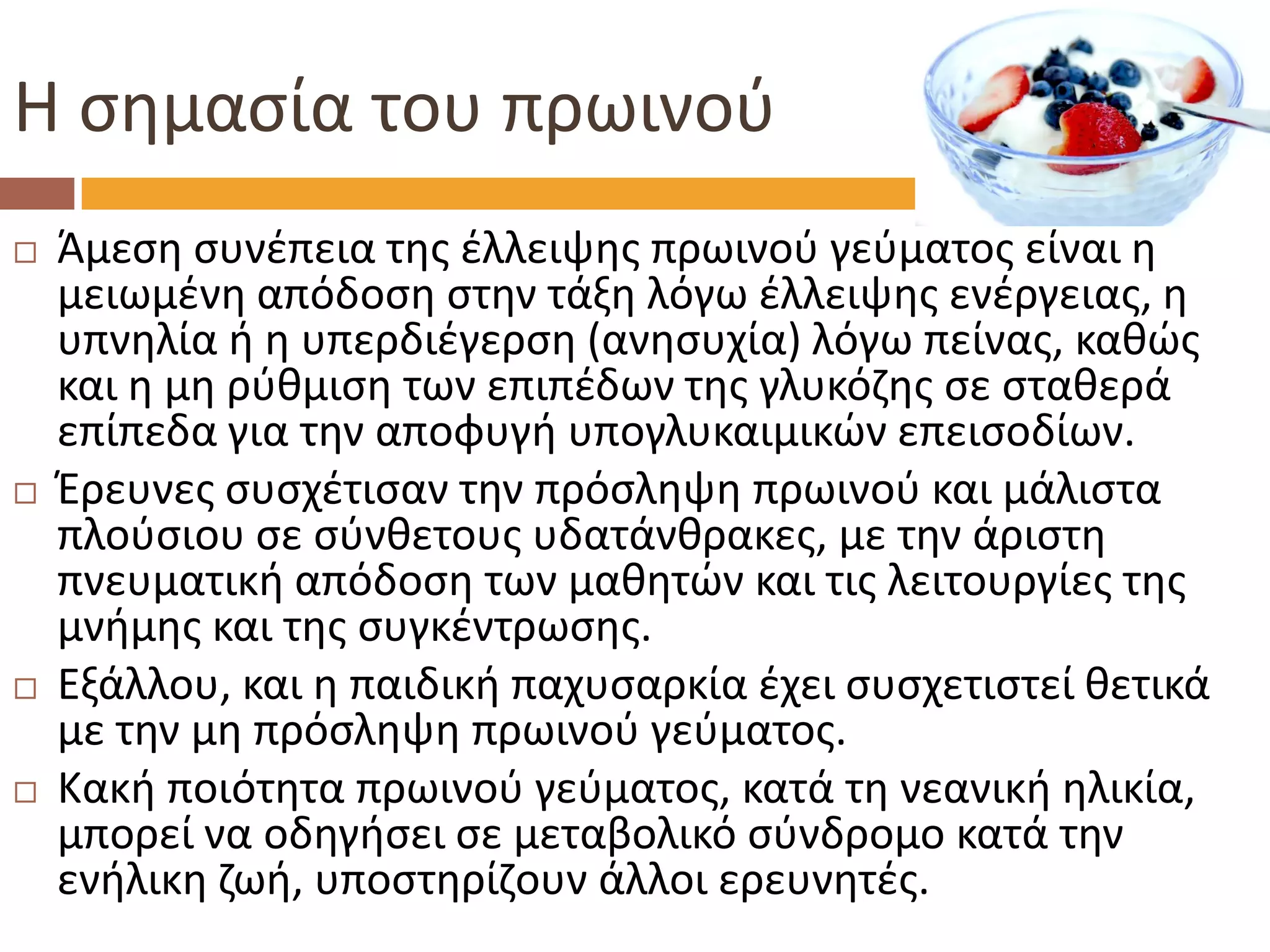 Η σημασία του πρωινού 
Άμεση συνέπεια της έλλειψης πρωινού γεύματος είναι η μειωμένη απόδοση στην τάξη λόγω έλλειψης ενέργειας, η υπνηλία ή η υπερδιέγερση (ανησυχία) λόγω πείνας, καθώς και η μη ρύθμιση των επιπέδων της γλυκόζης σε σταθερά επίπεδα για την αποφυγή υπογλυκαιμικών επεισοδίων. 
Έρευνες συσχέτισαν την πρόσληψη πρωινού και μάλιστα πλούσιου σε σύνθετους υδατάνθρακες, με την άριστη πνευματική απόδοση των μαθητών και τις λειτουργίες της μνήμης και της συγκέντρωσης. 
Εξάλλου, και η παιδική παχυσαρκία έχει συσχετιστεί θετικά με την μη πρόσληψη πρωινού γεύματος. 
Κακή ποιότητα πρωινού γεύματος, κατά τη νεανική ηλικία, μπορεί να οδηγήσει σε μεταβολικό σύνδρομο κατά την ενήλικη ζωή, υποστηρίζουν άλλοι ερευνητές.  