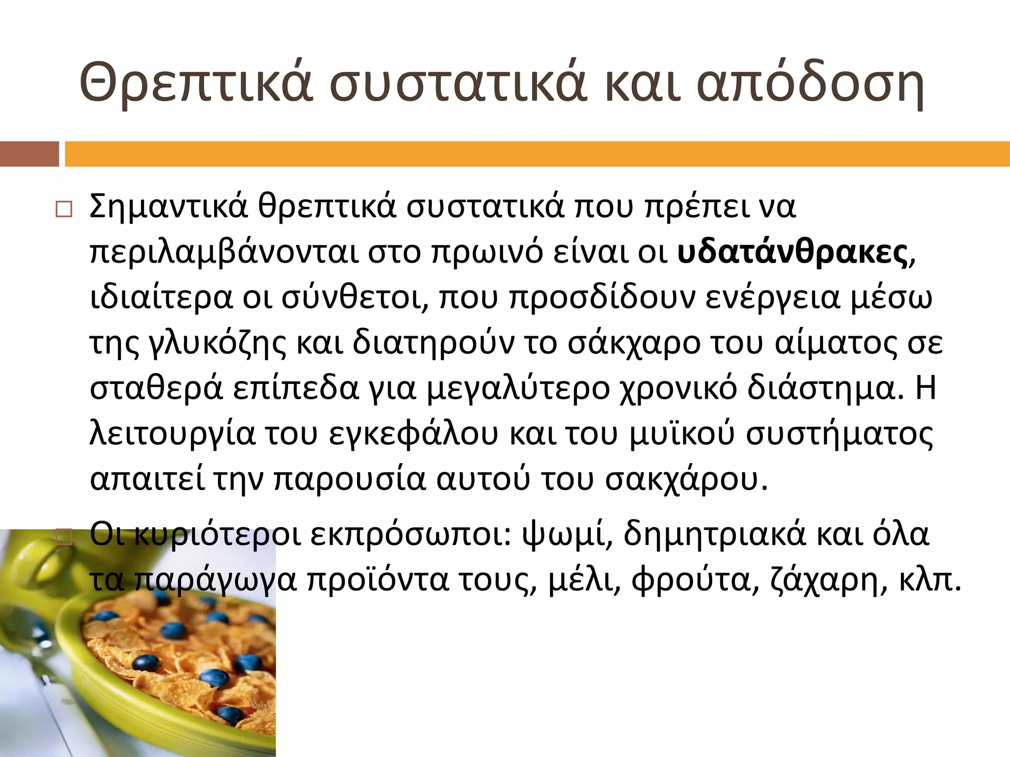 Θρεπτικά συστατικά και απόδοση 
Σημαντικά θρεπτικά συστατικά που πρέπει να περιλαμβάνονται στο πρωινό είναι οι υδατάνθρακες, ιδιαίτερα οι σύνθετοι, που προσδίδουν ενέργεια μέσω της γλυκόζης και διατηρούν το σάκχαρο του αίματος σε σταθερά επίπεδα για μεγαλύτερο χρονικό διάστημα. Η λειτουργία του εγκεφάλου και του μυϊκού συστήματος απαιτεί την παρουσία αυτού του σακχάρου. 
Οι κυριότεροι εκπρόσωποι: ψωμί, δημητριακά και όλα τα παράγωγα προϊόντα τους, μέλι, φρούτα, ζάχαρη, κλπ. 
 