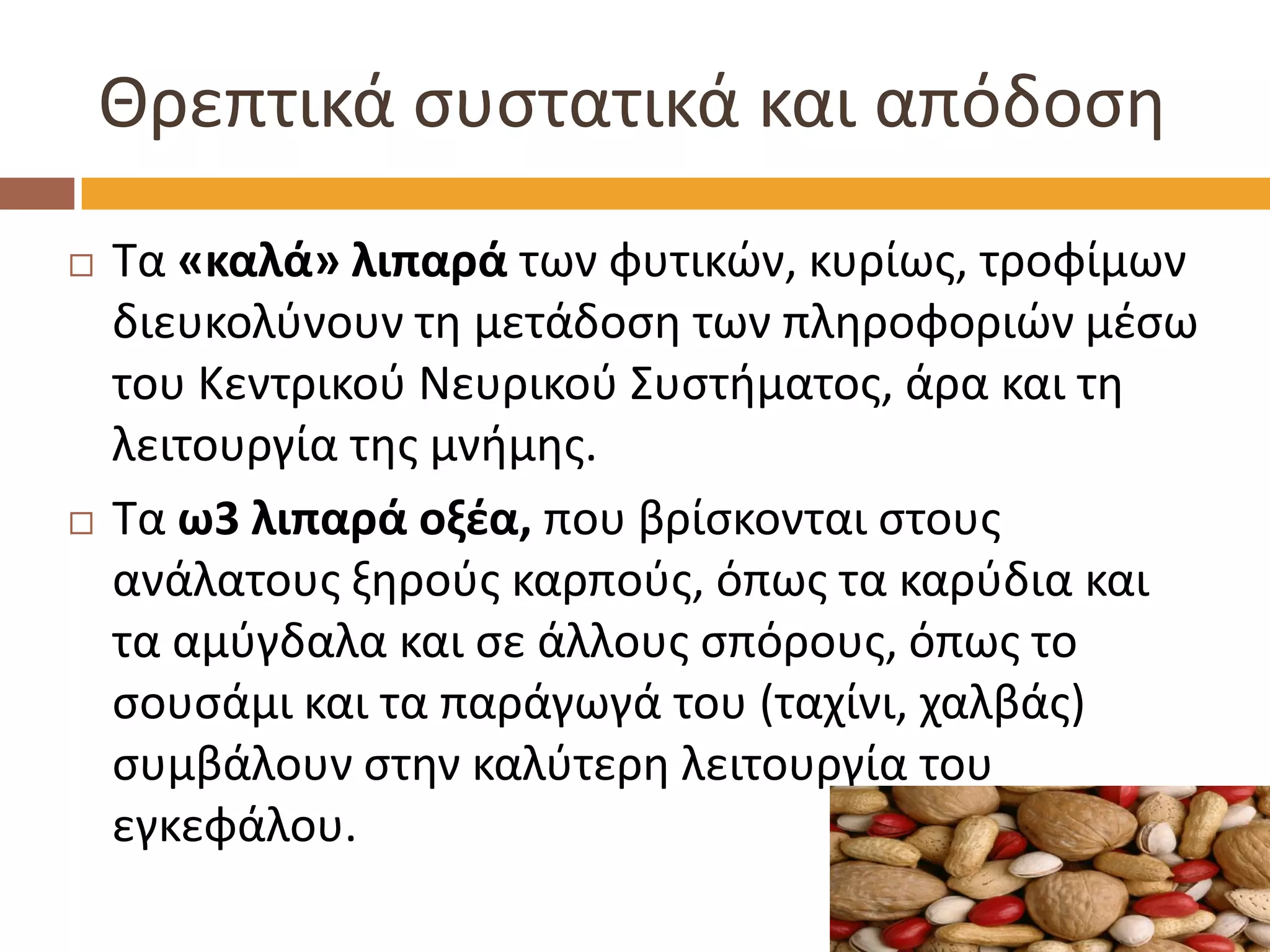 Θρεπτικά συστατικά και απόδοση 
Τα «καλά» λιπαρά των φυτικών, κυρίως, τροφίμων διευκολύνουν τη μετάδοση των πληροφοριών μέσω του Κεντρικού Νευρικού Συστήματος, άρα και τη λειτουργία της μνήμης. 
Τα ω3 λιπαρά οξέα, που βρίσκονται στους ανάλατους ξηρούς καρπούς, όπως τα καρύδια και τα αμύγδαλα και σε άλλους σπόρους, όπως το σουσάμι και τα παράγωγά του (ταχίνι, χαλβάς) συμβάλουν στην καλύτερη λειτουργία του εγκεφάλου.  