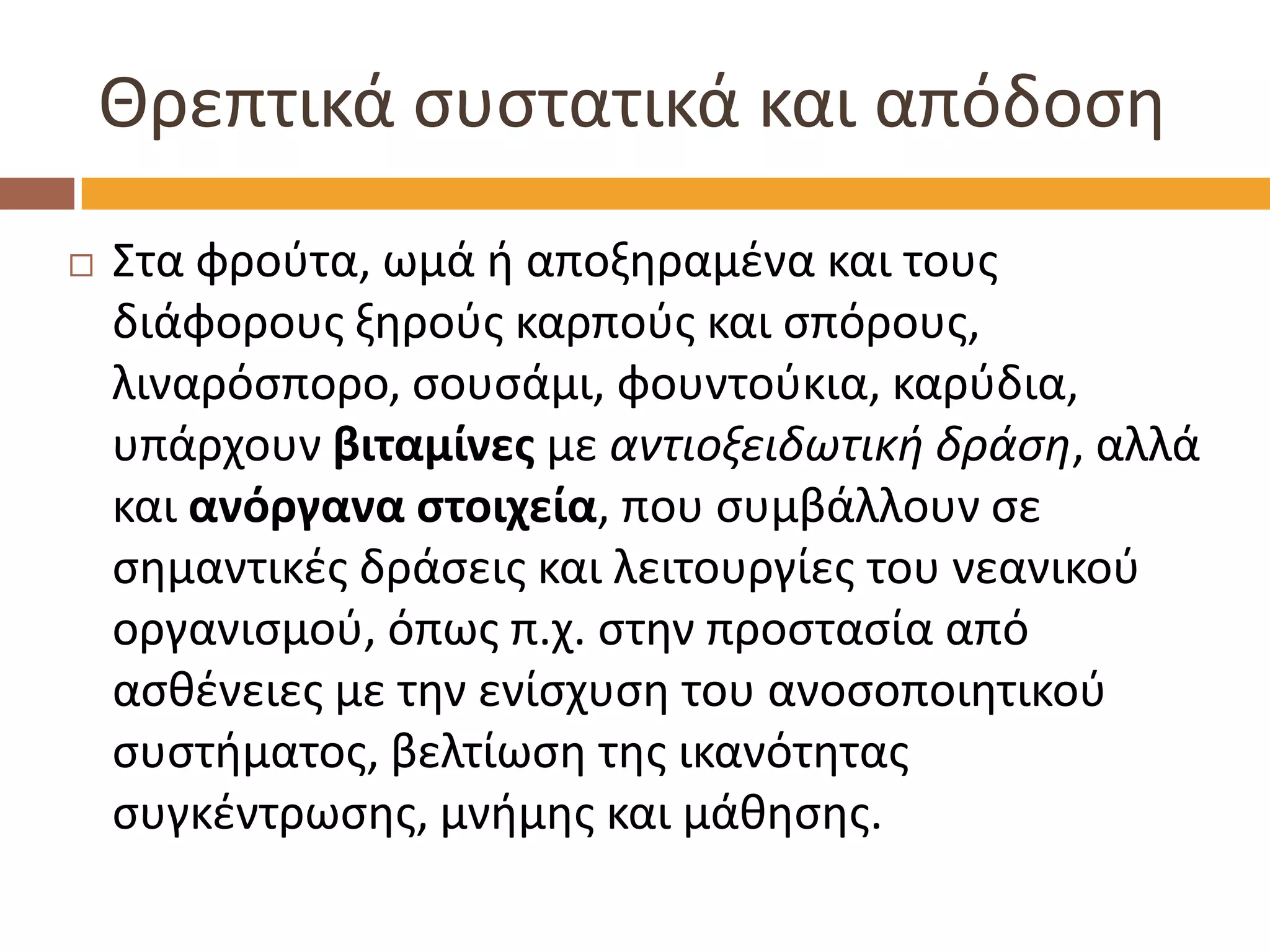 Θρεπτικά συστατικά και απόδοση 
Στα φρούτα, ωμά ή αποξηραμένα και τους διάφορους ξηρούς καρπούς και σπόρους, λιναρόσπορο, σουσάμι, φουντούκια, καρύδια, υπάρχουν βιταμίνες με αντιοξειδωτική δράση, αλλά και ανόργανα στοιχεία, που συμβάλλουν σε σημαντικές δράσεις και λειτουργίες του νεανικού οργανισμού, όπως π.χ. στην προστασία από ασθένειες με την ενίσχυση του ανοσοποιητικού συστήματος, βελτίωση της ικανότητας συγκέντρωσης, μνήμης και μάθησης.  
