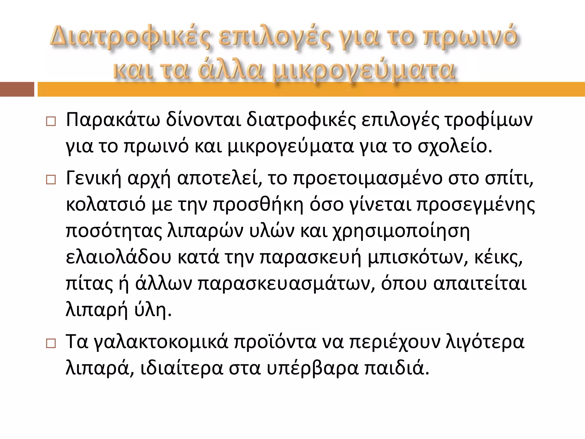 Παρακάτω δίνονται διατροφικές επιλογές τροφίμων για το πρωινό και μικρογεύματα για το σχολείο. 
Γενική αρχή αποτελεί, το προετοιμασμένο στο σπίτι, κολατσιό με την προσθήκη όσο γίνεται προσεγμένης ποσότητας λιπαρών υλών και χρησιμοποίηση ελαιολάδου κατά την παρασκευή μπισκότων, κέικς, πίτας ή άλλων παρασκευασμάτων, όπου απαιτείται λιπαρή ύλη. 
Τα γαλακτοκομικά προϊόντα να περιέχουν λιγότερα λιπαρά, ιδιαίτερα στα υπέρβαρα παιδιά.  