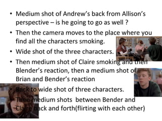 • Medium shot of Andrew’s back from Allison’s 
perspective – is he going to go as well ? 
• Then the camera moves to the place where you 
find all the characters smoking. 
• Wide shot of the three characters. 
• Then medium shot of Claire smoking and then 
Blender’s reaction, then a medium shot of 
Brian and Bender’s reaction 
• Back to wide shot of three characters. 
• Then medium shots between Bender and 
Claire back and forth(flirting with each other) 
