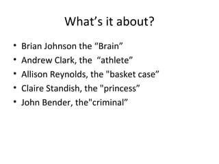 What’s it about? 
• Brian Johnson the “Brain” 
• Andrew Clark, the “athlete” 
• Allison Reynolds, the "basket case” 
• Claire Standish, the "princess” 
• John Bender, the"criminal” 
 