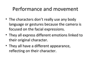 Performance and movement 
• The characters don’t really use any body 
language or gestures because the camera is 
focused on the facial expressions. 
• They all express different emotions linked to 
their original character. 
• They all have a different appearance, 
reflecting on their character. 
 