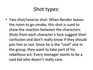 Shot types: 
• Two shot/reverse shot: When Bender leaves 
the room to go smoke, this shot is used to 
show the reaction between the characters. 
Shots from each character’s face suggest their 
confusion and don’t really know if they should 
join him or not. Since he is the “cool” one in 
the group, they want to take part of his 
rebellious act. Every teenager wants to be a 
cool kid who doesn’t really care. 
 